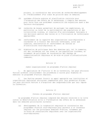 A/AC.241/27
page 45
projets, la coordination des activités de recherche-développement
et l’établissement d’un ordre de priorité dans ce domaine;
(f) systèmes d’alerte précoce et planification conjointe pour
l’atténuation des effets de la sécheresse, y compris des mesures
pour faire face aux problèmes consécutifs aux migrations dues à des
facteurs écologiques;
(g) recherche de moyens permettant de partager les expériences, en
particulier au sujet de la participation des populations et des
collectivités locales, et création d’un environnement favorable à
une meilleure gestion des terres et à l’utilisation de technologies
appropriées;
(h) renforcement de la capacité des organisations sous-régionales à
coordonner et à fournir des services techniques, ainsi que
création, réorientation et renforcement de centres et
d’institutions sous-régionaux; et
(i) élaboration de politiques dans des domaines qui, tel le commerce,
ont des incidences sur les zones et les populations touchées, et
notamment de politiques de coordination des régimes de
commercialisation régionaux et de mise en place d’infrastructures
communes.
Article 12
Cadre organisationnel du programme d’action régional
1. En application de l’article 11 de la Convention, les pays africains
Parties arrêtent conjointement les procédures à suivre pour élaborer et
exécuter le programme d’action régional.
2. Les Parties peuvent fournir un appui approprié aux institutions et
organisations régionales africaines compétentes pour leur permettre d’aider
les pays africains Parties à s’acquitter des responsabilités que leur impose
la Convention.
Article 13
Contenu du programme d’action régional
Le programme d’action régional comprend des mesures relatives à la lutte
contre la désertification et/ou à l’atténuation des effets de la sécheresse
dans les domaines prioritaires suivants:
(a) développement de la coopération régionale et coordination des
programmes d’action sous-régionaux pour parvenir à un consensus
régional sur les principaux domaines d’action, notamment par
le biais de consultations régulières avec les organisations
sous-régionales;
 