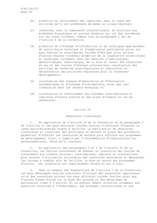 A/AC.241/27
page 46
(b) promotion du renforcement des capacités, dans le cadre des
activités qu’il est préférable de mener au niveau régional;
(c) recherche, avec la communauté internationale, de solutions aux
problèmes économiques et sociaux mondiaux qui ont des incidences
sur les zones touchées, compte tenu du paragraphe 2 (b) de
l’article 4 de la Convention;
(d) promotion de l’échange d’informations et de techniques appropriées,
de savoir-faire technique et d’expériences pertinentes entre les
pays Parties et sous-régions touchés d’Afrique ainsi qu’avec
d’autres régions touchées; promotion de la coopération scientifique
et technique, notamment dans les domaines climatologique,
météorologique, hydrologique, de la mise en valeur des ressources
en eau et des sources d’énergie alternatives; coordination des
activités de recherche sous-régionales et régionales; et
détermination des priorités régionales pour la recherche-
développement;
(e) coordination des réseaux d’observation et d’évaluation
systématiques et d’échange d’informations, ainsi que leur
intégration dans les réseaux mondiaux; et
(f) coordination et renforcement des systèmes sous-régionaux et
régionaux d’alerte précoce et des plans d’urgence en cas de
sécheresse.
Article 14
Ressources financières
1. En application de l’article 20 de la Convention et du paragraphe 2
de l’article 4, les pays africains touchés Parties s’efforcent d’assurer un
cadre macro-économique propre à faciliter la mobilisation de ressources
financières et conçoivent des politiques et mettent en place des procédures
permettant d’affecter les ressources de manière plus efficace aux programmes
de développement local, y compris par l’intermédiaire d’organisations non
gouvernementales, selon qu’il convient.
2. En application des paragraphes 4 et 5 de l’article 21 de la
Convention, les Parties conviennent de dresser un inventaire des sources de
financement aux niveaux national, sous-régional, régional et international
pour assurer l’utilisation rationnelle des ressources existantes et déterminer
les lacunes à combler afin de faciliter la mise en oeuvre des programmes
d’action. Cet inventaire est régulièrement étudié et mis à jour.
3. Dans le respect des dispositions de l’article 7 de la Convention,
les pays développés Parties continuent d’allouer des ressources importantes
et/ou des ressources accrues aux pays africains touchés Parties ainsi que
d’autres formes d’aide sur la base des accords et des mécanismes de
partenariat visés à l’article 18, en prêtant dûment attention notamment aux
questions relatives à l’endettement, aux échanges internationaux et aux
 