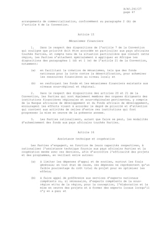 A/AC.241/27
page 47
arrangements de commercialisation, conformément au paragraphe 2 (b) de
l’article 4 de la Convention.
Article 15
Mécanismes financiers
1. Dans le respect des dispositions de l’article 7 de la Convention
qui souligne que priorité doit être accordée en particulier aux pays africains
touchés Parties, et compte tenu de la situation particulière que connaît cette
région, les Parties s’attachent spécialement à appliquer en Afrique les
dispositions des paragraphes 1 (d) et 1 (e) de l’article 21 de la Convention,
notamment:
(a) en facilitant la création de mécanismes, tels que des fonds
nationaux pour la lutte contre la désertification, pour acheminer
les ressources financières au niveau local; et
(b) en renforçant les fonds et les mécanismes financiers existants aux
niveaux sous-régional et régional.
2. Dans le respect des dispositions des articles 20 et 21 de la
Convention, les Parties qui sont également membres des organes dirigeants des
institutions financières régionales et sous-régionales pertinentes, y compris
de la Banque africaine de développement et du Fonds africain de développement,
encouragent les efforts visant à accorder le degré de priorité et d’attention
qui convient aux activités de celles d’entre ces institutions qui font
progresser la mise en oeuvre de la présente annexe.
3. Les Parties rationalisent, autant que faire se peut, les modalités
d’acheminement des fonds aux pays africains touchés Parties.
Article 16
Assistance technique et coopération
Les Parties s’engagent, en fonction de leurs capacités respectives, à
rationaliser l’assistance technique fournie aux pays africains Parties et la
coopération menée avec ces derniers, afin d’accroître l’efficacité des projets
et des programmes, en veillant entre autres:
(a) à limiter les dépenses d’appui et de soutien, surtout les frais
généraux; en tout état de cause, ces dépenses ne représentent qu’un
faible pourcentage du coût total du projet pour en optimiser les
effets;
(b) à faire appel de préférence aux services d’experts nationaux
compétents ou, si nécessaire, d’experts compétents de la sous-
région et/ou de la région, pour la conception, l’élaboration et la
mise en oeuvre des projets et à former des experts locaux lorsqu’il
n’y en a pas; et
 