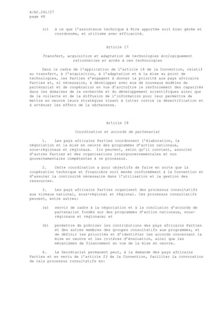 A/AC.241/27
page 48
(c) à ce que l’assistance technique à être apportée soit bien gérée et
coordonnée, et utilisée avec efficacité.
Article 17
Transfert, acquisition et adaptation de technologies écologiquement
rationnelles et accès à ces technologies
Dans le cadre de l’application de l’article 18 de la Convention, relatif
au transfert, à l’acquisition, à l’adaptation et à la mise au point de
technologies, les Parties s’engagent à donner la priorité aux pays africains
Parties et, si nécessaire, à développer avec eux de nouveaux modèles de
partenariat et de coopération en vue d’accroître le renforcement des capacités
dans les domaines de la recherche et du développement scientifiques ainsi que
de la collecte et de la diffusion de l’information pour leur permettre de
mettre en oeuvre leurs stratégies visant à lutter contre la désertification et
à atténuer les effets de la sécheresse.
Article 18
Coordination et accords de partenariat
1. Les pays africains Parties coordonnent l’élaboration, la
négociation et la mise en oeuvre des programmes d’action nationaux,
sous-régionaux et régionaux. Ils peuvent, selon qu’il convient, associer
d’autres Parties et des organisations intergouvernementales et non
gouvernementales compétentes à ce processus.
2. Cette coordination a pour objectifs de faire en sorte que la
coopération technique et financière soit menée conformément à la Convention et
d’assurer la continuité nécessaire dans l’utilisation et la gestion des
ressources.
3. Les pays africains Parties organisent des processus consultatifs
aux niveaux national, sous-régional et régional. Ces processus consultatifs
peuvent, entre autres:
(a) servir de cadre à la négociation et à la conclusion d’accords de
partenariat fondés sur des programmes d’action nationaux, sous-
régionaux et régionaux; et
(b) permettre de préciser les contributions des pays africains Parties
et des autres membres des groupes consultatifs aux programmes, et
de définir les priorités et d’identifier les accords concernant la
mise en oeuvre et les critères d’évaluation, ainsi que les
mécanismes de financement en vue de la mise en oeuvre.
4. Le Secrétariat permanent peut, à la demande des pays africains
Parties et en vertu de l’article 23 de la Convention, faciliter la convocation
de tels processus consultatifs en:
 