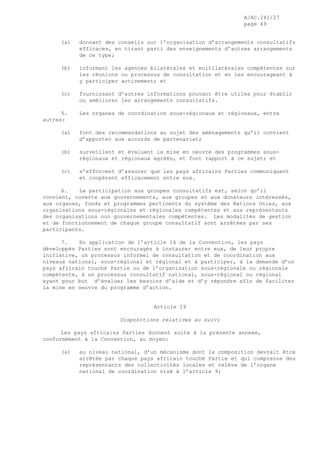 A/AC.241/27
page 49
(a) donnant des conseils sur l’organisation d’arrangements consultatifs
efficaces, en tirant parti des enseignements d’autres arrangements
de ce type;
(b) informant les agences bilatérales et multilatérales compétentes sur
les réunions ou processus de consultation et en les encourageant à
y participer activement; et
(c) fournissant d’autres informations pouvant être utiles pour établir
ou améliorer les arrangements consultatifs.
5. Les organes de coordination sous-régionaux et régionaux, entre
autres:
(a) font des recommandations au sujet des aménagements qu’il convient
d’apporter aux accords de partenariat;
(b) surveillent et évaluent la mise en oeuvre des programmes sous-
régionaux et régionaux agréés, et font rapport à ce sujet; et
(c) s’efforcent d’assurer que les pays africains Parties communiquent
et coopèrent efficacement entre eux.
6. La participation aux groupes consultatifs est, selon qu’il
convient, ouverte aux gouvernements, aux groupes et aux donateurs intéressés,
aux organes, fonds et programmes pertinents du système des Nations Unies, aux
organisations sous-régionales et régionales compétentes et aux représentants
des organisations non gouvernementales compétentes. Les modalités de gestion
et de fonctionnement de chaque groupe consultatif sont arrêtées par ses
participants.
7. En application de l’article 14 de la Convention, les pays
développés Parties sont encouragés à instaurer entre eux, de leur propre
initiative, un processus informel de consultation et de coordination aux
niveaux national, sous-régional et régional et à participer, à la demande d’un
pays africain touché Partie ou de l’organisation sous-régionale ou régionale
compétente, à un processus consultatif national, sous-régional ou régional
ayant pour but d’évaluer les besoins d’aide et d’y répondre afin de faciliter
la mise en oeuvre du programme d’action.
Article 19
Dispositions relatives au suivi
Les pays africains Parties donnent suite à la présente annexe,
conformément à la Convention, au moyen:
(a) au niveau national, d’un mécanisme dont la composition devrait être
arrêtée par chaque pays africain touché Partie et qui comprenne des
représentants des collectivités locales et relève de l’organe
national de coordination visé à l’article 9;
 