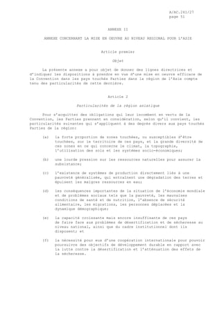 A/AC.241/27
page 51
ANNEXE II
ANNEXE CONCERNANT LA MISE EN OEUVRE AU NIVEAU REGIONAL POUR L’ASIE
Article premier
Objet
La présente annexe a pour objet de donner des lignes directrices et
d’indiquer les dispositions à prendre en vue d’une mise en oeuvre efficace de
la Convention dans les pays touchés Parties dans la région de l’Asie compte
tenu des particularités de cette dernière.
Article 2
Particularités de la région asiatique
Pour s’acquitter des obligations qui leur incombent en vertu de la
Convention, les Parties prennent en considération, selon qu’il convient, les
particularités suivantes qui s’appliquent à des degrés divers aux pays touchés
Parties de la région:
(a) la forte proportion de zones touchées, ou susceptibles d’être
touchées, sur le territoire de ces pays, et la grande diversité de
ces zones en ce qui concerne le climat, la topographie,
l’utilisation des sols et les systèmes socio-économiques;
(b) une lourde pression sur les ressources naturelles pour assurer la
subsistance;
(c) l’existence de systèmes de production directement liés à une
pauvreté généralisée, qui entraînent une dégradation des terres et
épuisent les maigres ressources en eau;
(d) les conséquences importantes de la situation de l’économie mondiale
et de problèmes sociaux tels que la pauvreté, les mauvaises
conditions de santé et de nutrition, l’absence de sécurité
alimentaire, les migrations, les personnes déplacées et la
dynamique démographique;
(e) la capacité croissante mais encore insuffisante de ces pays
de faire face aux problèmes de désertification et de sécheresse au
niveau national, ainsi que du cadre institutionnel dont ils
disposent; et
(f) la nécessité pour eux d’une coopération internationale pour pouvoir
poursuivre des objectifs de développement durable en rapport avec
la lutte contre la désertification et l’atténuation des effets de
la sécheresse.
 
