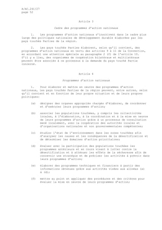 A/AC.241/27
page 52
Article 3
Cadre des programmes d’action nationaux
1. Les programmes d’action nationaux s’inscrivent dans le cadre plus
large des politiques nationales de développement durable élaborées par les
pays touchés Parties de la région.
2. Les pays touchés Parties élaborent, selon qu’il convient, des
programmes d’action nationaux en vertu des articles 9 à 11 de la Convention,
en accordant une attention spéciale au paragraphe 2 (f) de l’article 10.
S’il y a lieu, des organismes de coopération bilatéraux et multilatéraux
peuvent être associés à ce processus à la demande du pays touché Partie
concerné.
Article 4
Programmes d’action nationaux
1. Pour élaborer et mettre en oeuvre des programmes d’action
nationaux, les pays touchés Parties de la région peuvent, entre autres, selon
qu’il convient et en fonction de leur propre situation et de leurs propres
politiques:
(a) désigner des organes appropriés chargés d’élaborer, de coordonner
et d’exécuter leurs programmes d’action;
(b) associer les populations touchées, y compris les collectivités
locales, à l’élaboration, à la coordination et à la mise en oeuvre
de leurs programmes d’action grâce à un processus de consultation
mené localement, avec la coopération des autorités locales et
d’organisations nationales et non gouvernementales compétentes;
(c) étudier l’état de l’environnement dans les zones touchées afin
d’analyser les causes et les conséquences de la désertification et
de déterminer les domaines d’action prioritaires;
(d) évaluer avec la participation des populations touchées les
programmes antérieurs et en cours visant à lutter contre la
désertification et à atténuer les effets de la sécheresse afin de
concevoir une stratégie et de préciser les activités à prévoir dans
leurs programmes d’action;
(e) élaborer des programmes techniques et financiers à partir des
informations obtenues grâce aux activités visées aux alinéas (a)
à (d);
(f) mettre au point et appliquer des procédures et des critères pour
évaluer la mise en oeuvre de leurs programmes d’action;
 