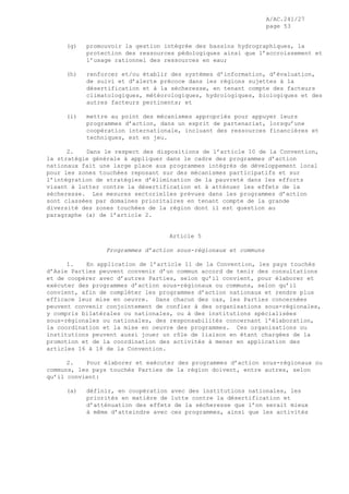 A/AC.241/27
page 53
(g) promouvoir la gestion intégrée des bassins hydrographiques, la
protection des ressources pédologiques ainsi que l’accroissement et
l’usage rationnel des ressources en eau;
(h) renforcer et/ou établir des systèmes d’information, d’évaluation,
de suivi et d’alerte précoce dans les régions sujettes à la
désertification et à la sécheresse, en tenant compte des facteurs
climatologiques, météorologiques, hydrologiques, biologiques et des
autres facteurs pertinents; et
(i) mettre au point des mécanismes appropriés pour appuyer leurs
programmes d’action, dans un esprit de partenariat, lorsqu’une
coopération internationale, incluant des ressources financières et
techniques, est en jeu.
2. Dans le respect des dispositions de l’article 10 de la Convention,
la stratégie générale à appliquer dans le cadre des programmes d’action
nationaux fait une large place aux programmes intégrés de développement local
pour les zones touchées reposant sur des mécanismes participatifs et sur
l’intégration de stratégies d’élimination de la pauvreté dans les efforts
visant à lutter contre la désertification et à atténuer les effets de la
sécheresse. Les mesures sectorielles prévues dans les programmes d’action
sont classées par domaines prioritaires en tenant compte de la grande
diversité des zones touchées de la région dont il est question au
paragraphe (a) de l’article 2.
Article 5
Programmes d’action sous-régionaux et communs
1. En application de l’article 11 de la Convention, les pays touchés
d’Asie Parties peuvent convenir d’un commun accord de tenir des consultations
et de coopérer avec d’autres Parties, selon qu’il convient, pour élaborer et
exécuter des programmes d’action sous-régionaux ou communs, selon qu’il
convient, afin de compléter les programmes d’action nationaux et rendre plus
efficace leur mise en oeuvre. Dans chacun des cas, les Parties concernées
peuvent convenir conjointement de confier à des organisations sous-régionales,
y compris bilatérales ou nationales, ou à des institutions spécialisées
sous-régionales ou nationales, des responsabilités concernant l’élaboration,
la coordination et la mise en oeuvre des programmes. Ces organisations ou
institutions peuvent aussi jouer un rôle de liaison en étant chargées de la
promotion et de la coordination des activités à mener en application des
articles 16 à 18 de la Convention.
2. Pour élaborer et exécuter des programmes d’action sous-régionaux ou
communs, les pays touchés Parties de la région doivent, entre autres, selon
qu’il convient:
(a) définir, en coopération avec des institutions nationales, les
priorités en matière de lutte contre la désertification et
d’atténuation des effets de la sécheresse que l’on serait mieux
à même d’atteindre avec ces programmes, ainsi que les activités
 