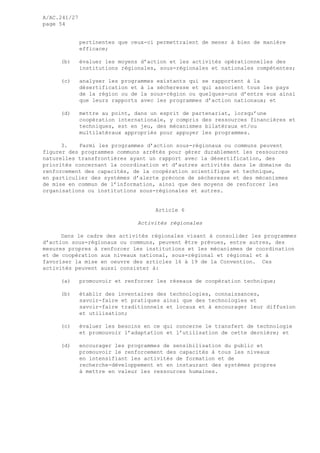 A/AC.241/27
page 54
pertinentes que ceux-ci permettraient de mener à bien de manière
efficace;
(b) évaluer les moyens d’action et les activités opérationnelles des
institutions régionales, sous-régionales et nationales compétentes;
(c) analyser les programmes existants qui se rapportent à la
désertification et à la sécheresse et qui associent tous les pays
de la région ou de la sous-région ou quelques-uns d’entre eux ainsi
que leurs rapports avec les programmes d’action nationaux; et
(d) mettre au point, dans un esprit de partenariat, lorsqu’une
coopération internationale, y compris des ressources financières et
techniques, est en jeu, des mécanismes bilatéraux et/ou
multilatéraux appropriés pour appuyer les programmes.
3. Parmi les programmes d’action sous-régionaux ou communs peuvent
figurer des programmes communs arrêtés pour gérer durablement les ressources
naturelles transfrontières ayant un rapport avec la désertification, des
priorités concernant la coordination et d’autres activités dans le domaine du
renforcement des capacités, de la coopération scientifique et technique,
en particulier des systèmes d’alerte précoce de sécheresse et des mécanismes
de mise en commun de l’information, ainsi que des moyens de renforcer les
organisations ou institutions sous-régionales et autres.
Article 6
Activités régionales
Dans le cadre des activités régionales visant à consolider les programmes
d’action sous-régionaux ou communs, peuvent être prévues, entre autres, des
mesures propres à renforcer les institutions et les mécanismes de coordination
et de coopération aux niveaux national, sous-régional et régional et à
favoriser la mise en oeuvre des articles 16 à 19 de la Convention. Ces
activités peuvent aussi consister à:
(a) promouvoir et renforcer les réseaux de coopération technique;
(b) établir des inventaires des technologies, connaissances,
savoir-faire et pratiques ainsi que des technologies et
savoir-faire traditionnels et locaux et à encourager leur diffusion
et utilisation;
(c) évaluer les besoins en ce qui concerne le transfert de technologie
et promouvoir l’adaptation et l’utilisation de cette dernière; et
(d) encourager les programmes de sensibilisation du public et
promouvoir le renforcement des capacités à tous les niveaux
en intensifiant les activités de formation et de
recherche-développement et en instaurant des systèmes propres
à mettre en valeur les ressources humaines.
 