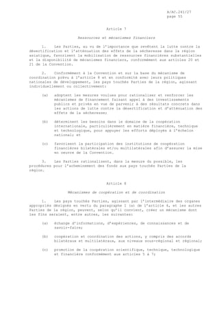 A/AC.241/27
page 55
Article 7
Ressources et mécanismes financiers
1. Les Parties, au vu de l’importance que revêtent la lutte contre la
désertification et l’atténuation des effets de la sécheresse dans la région
asiatique, favorisent la mobilisation de ressources financières substantielles
et la disponibilité de mécanismes financiers, conformément aux articles 20 et
21 de la Convention.
2. Conformément à la Convention et sur la base du mécanisme de
coordination prévu à l’article 8 et en conformité avec leurs politiques
nationales de développement, les pays touchés Parties de la région, agissant
individuellement ou collectivement:
(a) adoptent les mesures voulues pour rationaliser et renforcer les
mécanismes de financement faisant appel à des investissements
publics et privés en vue de parvenir à des résultats concrets dans
les actions de lutte contre la désertification et d’atténuation des
effets de la sécheresse;
(b) déterminent les besoins dans le domaine de la coopération
internationale, particulièrement en matière financière, technique
et technologique, pour appuyer les efforts déployés à l’échelon
national; et
(c) favorisent la participation des institutions de coopération
financières bilatérales et/ou multilatérales afin d’assurer la mise
en oeuvre de la Convention.
3. Les Parties rationalisent, dans la mesure du possible, les
procédures pour l’acheminement des fonds aux pays touchés Parties de la
région.
Article 8
Mécanismes de coopération et de coordination
1. Les pays touchés Parties, agissant par l’intermédiaire des organes
appropriés désignés en vertu du paragraphe 1 (a) de l’article 4, et les autres
Parties de la région, peuvent, selon qu’il convient, créer un mécanisme dont
les fins seraient, entre autres, les suivantes:
(a) échange d’informations, d’expériences, de connaissances et de
savoir-faire;
(b) coopération et coordination des actions, y compris des accords
bilatéraux et multilatéraux, aux niveaux sous-régional et régional;
(c) promotion de la coopération scientifique, technique, technologique
et financière conformément aux articles 5 à 7;
 