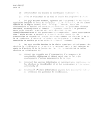 A/AC.241/27
page 56
(d) détermination des besoins de coopération extérieure; et
(e) suivi et évaluation de la mise en oeuvre des programmes d’action.
2. Les pays touchés Parties, agissant par l’intermédiaire des organes
appropriés désignés en vertu du paragraphe 1 (a) de l’article 4, et les autres
Parties de la région peuvent aussi, selon qu’il convient, tenir des
consultations et assurer une coordination concernant les programmes d’action
nationaux, sous-régionaux et communs. Ils peuvent associer à ce processus,
selon qu’il convient, d’autres Parties et des organisations
intergouvernementales et non gouvernementales compétentes. Cette coordination
vise , entre autres, à parvenir à la conclusion d’un accord sur les
possibilités de coopération internationale conformément aux articles 20 et 21
de la Convention, à renforcer la coopération technique et à affecter les
ressources de manière qu’elles soient utilisées efficacement.
3. Les pays touchés Parties de la région organisent périodiquement des
réunions de coordination et le Secrétariat permanent peut, à leur demande, en
vertu de l’article 23 de la Convention, faciliter la convocation de telles
réunions de coordination en:
(a) donnant des conseils sur l’organisation d’arrangements de
coordination efficaces, en tirant parti pour ce faire des
enseignements d’autres arrangements de ce type;
(b) informant les agences bilatérales et multilatérales compétentes sur
les réunions de coordination et en les encourageant à y participer
activement; et
(c) fournissant d’autres informations pouvant être utiles pour établir
ou améliorer les processus de coordination.
 