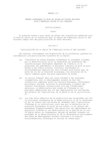 A/AC.241/27
page 57
ANNEXE III
ANNEXE CONCERNANT LA MISE EN OEUVRE AU NIVEAU REGIONAL
POUR L’AMERIQUE LATINE ET LES CARAIBES
Article premier
Objet
La présente annexe a pour objet de donner des orientations générales pour
la mise en oeuvre de la Convention dans la région de l’Amérique latine et des
Caraïbes compte tenu des particularités de cette dernière.
Article 2
Particularités de la région de l’Amérique latine et des Caraïbes
Les Parties, conformément aux dispositions de la Convention, prennent en
considération les particularités suivantes de la région:
(a) l’existence de vastes étendues vulnérables et gravement touchées
par la désertification et/ou la sécheresse qui présentent des
caractéristiques hétérogènes dépendant de l’endroit où se
produisent ces phénomènes; ce processus cumulatif de plus en plus
marqué a des effets sociaux, culturels, économiques et
environnementaux négatifs qui sont d’autant plus graves que, du
point de vue de la diversité biologique, les ressources de la
région comptent parmi les plus importantes du monde;
(b) le recours fréquent dans les zones touchées à des pratiques
incompatibles avec un développement durable du fait des
interactions complexes entre les facteurs physiques, biologiques,
politiques, sociaux, culturels et économiques, y compris des
facteurs économiques internationaux tels que l’endettement
extérieur, la détérioration des termes de l’échange et les
pratiques commerciales qui ont des répercussions sur les marchés
des produits de l’agriculture, de la pêche et de la sylviculture;
et
(c) une très nette réduction de la productivité des écosystèmes qui est
la principale conséquence de la désertification et de la sécheresse
et qui se traduit par une baisse de rendement dans l’agriculture,
l’élevage et la sylviculture, ainsi que par la diminution de la
diversité biologique; du point de vue social, il en résulte des
phénomènes d’appauvrissement, des migrations, des déplacements de
population internes et une détérioration de la qualité de la vie;
la région devra, en conséquence, aborder de manière intégrée les
problèmes de la désertification et de la sécheresse en encourageant
des modes de développement durable conformes à la réalité
environnementale, économique et sociale de chaque pays.
 