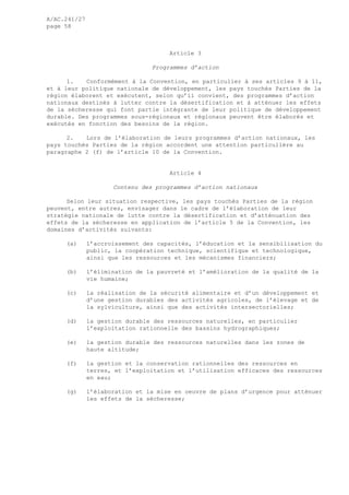 A/AC.241/27
page 58
Article 3
Programmes d’action
1. Conformément à la Convention, en particulier à ses articles 9 à 11,
et à leur politique nationale de développement, les pays touchés Parties de la
région élaborent et exécutent, selon qu’il convient, des programmes d’action
nationaux destinés à lutter contre la désertification et à atténuer les effets
de la sécheresse qui font partie intégrante de leur politique de développement
durable. Des programmes sous-régionaux et régionaux peuvent être élaborés et
exécutés en fonction des besoins de la région.
2. Lors de l’élaboration de leurs programmes d’action nationaux, les
pays touchés Parties de la région accordent une attention particulière au
paragraphe 2 (f) de l’article 10 de la Convention.
Article 4
Contenu des programmes d’action nationaux
Selon leur situation respective, les pays touchés Parties de la région
peuvent, entre autres, envisager dans le cadre de l’élaboration de leur
stratégie nationale de lutte contre la désertification et d’atténuation des
effets de la sécheresse en application de l’article 5 de la Convention, les
domaines d’activités suivants:
(a) l’accroissement des capacités, l’éducation et la sensibilisation du
public, la coopération technique, scientifique et technologique,
ainsi que les ressources et les mécanismes financiers;
(b) l’élimination de la pauvreté et l’amélioration de la qualité de la
vie humaine;
(c) la réalisation de la sécurité alimentaire et d’un développement et
d’une gestion durables des activités agricoles, de l’élevage et de
la sylviculture, ainsi que des activités intersectorielles;
(d) la gestion durable des ressources naturelles, en particulier
l’exploitation rationnelle des bassins hydrographiques;
(e) la gestion durable des ressources naturelles dans les zones de
haute altitude;
(f) la gestion et la conservation rationnelles des ressources en
terres, et l’exploitation et l’utilisation efficaces des ressources
en eau;
(g) l’élaboration et la mise en oeuvre de plans d’urgence pour atténuer
les effets de la sécheresse;
 