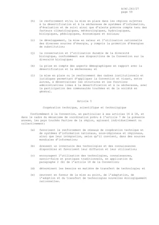 A/AC.241/27
page 59
(h) le renforcement et/ou la mise en place dans les régions sujettes
à la désertification et à la sécheresse de systèmes d’information,
d’évaluation et de suivi ainsi que d’alerte précoce compte tenu des
facteurs climatologiques, météorologiques, hydrologiques,
biologiques, pédologiques, économiques et sociaux;
(i) le développement, la mise en valeur et l’utilisation rationnelle
des diverses sources d’énergie, y compris la promotion d’énergies
de substitution;
(j) la conservation et l’utilisation durable de la diversité
biologique, conformément aux dispositions de la Convention sur la
diversité biologique;
(k) la prise en compte des aspects démographiques en rapport avec la
désertification et la sécheresse; et
(l) la mise en place ou le renforcement des cadres institutionnels et
juridiques permettant d’appliquer la Convention et visant, entre
autres, à décentraliser les structures et les fonctions
administratives liées à la désertification et à la sécheresse, avec
la participation des communautés touchées et de la société en
général.
Article 5
Coopération technique, scientifique et technologique
Conformément à la Convention, en particulier à ses articles 16 à 18, et
dans le cadre du mécanisme de coordination prévu à l’article 7 de la présente
annexe, les pays touchés Parties de la région, agissant individuellement ou
collectivement:
(a) favorisent le renforcement de réseaux de coopération technique et
de systèmes d’information nationaux, sous-régionaux et régionaux,
ainsi que leur intégration, selon qu’il convient, dans des sources
mondiales d’information;
(b) dressent un inventaire des technologies et des connaissances
disponibles et favorisent leur diffusion et leur utilisation;
(c) encouragent l’utilisation des technologies, connaissances,
savoir-faire et pratiques traditionnels, en application du
paragraphe 2 (b) de l’article 18 de la Convention;
(d) déterminent les besoins en matière de transfert de technologie; et
(e) oeuvrent en faveur de la mise au point, de l’adaptation, de
l’adoption et du transfert de technologies nouvelles écologiquement
rationnelles.
 