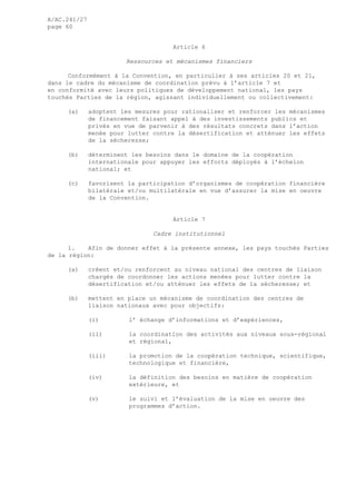 A/AC.241/27
page 60
Article 6
Ressources et mécanismes financiers
Conformément à la Convention, en particulier à ses articles 20 et 21,
dans le cadre du mécanisme de coordination prévu à l’article 7 et
en conformité avec leurs politiques de développement national, les pays
touchés Parties de la région, agissant individuellement ou collectivement:
(a) adoptent les mesures pour rationaliser et renforcer les mécanismes
de financement faisant appel à des investissements publics et
privés en vue de parvenir à des résultats concrets dans l’action
menée pour lutter contre la désertification et atténuer les effets
de la sécheresse;
(b) déterminent les besoins dans le domaine de la coopération
internationale pour appuyer les efforts déployés à l’échelon
national; et
(c) favorisent la participation d’organismes de coopération financière
bilatérale et/ou multilatérale en vue d’assurer la mise en oeuvre
de la Convention.
Article 7
Cadre institutionnel
1. Afin de donner effet à la présente annexe, les pays touchés Parties
de la région:
(a) créent et/ou renforcent au niveau national des centres de liaison
chargés de coordonner les actions menées pour lutter contre la
désertification et/ou atténuer les effets de la sécheresse; et
(b) mettent en place un mécanisme de coordination des centres de
liaison nationaux avec pour objectifs:
(i) l’ échange d’informations et d’expériences,
(ii) la coordination des activités aux niveaux sous-régional
et régional,
(iii) la promotion de la coopération technique, scientifique,
technologique et financière,
(iv) la définition des besoins en matière de coopération
extérieure, et
(v) le suivi et l’évaluation de la mise en oeuvre des
programmes d’action.
 