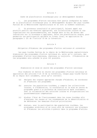 A/AC.241/27
page 63
Article 3
Cadre de planification stratégique pour un développement durable
1. Les programmes d’action nationaux font partie intégrante du cadre
de la planification stratégique pour le développement durable des pays touchés
Parties de la Méditerranée septentrionale et en sont un élément essentiel.
2. Un processus consultatif et participatif, faisant appel aux
pouvoirs publics aux échelons appropriés, aux collectivités locales et aux
organisations non gouvernementales, est engagé dans le but de donner des
indications sur la stratégie à appliquer, selon une planification souple, pour
permettre une participation optimale au niveau local, en application du
paragraphe 2 (f) de l’article 10 de la Convention.
Article 4
Obligation d’élaborer des programmes d’action nationaux et calendrier
Les pays touchés Parties de la région de la Méditerranée septentrionale
élaboreront des programmes d’action nationaux et, selon qu’il convient, des
programmes d’action sous-régionaux, régionaux ou conjoints. L’élaboration de
ces programmes sera achevée le plus tôt possible.
Article 5
Elaboration et mise en oeuvre des programmes d’action nationaux
Pour élaborer et mettre en oeuvre les programmes d’action nationaux en
application des articles 9 et 10 de la Convention, chaque pays touché Partie
de la région doit notamment, selon qu’il convient:
(a) désigner des organes appropriés chargés d’élaborer, de coordonner
et d’exécuter son programme;
(b) associer les populations touchées, y compris les collectivités
locales, à l’élaboration, la coordination et la mise en oeuvre du
programme grâce à un processus de consultation mené localement,
avec la collaboration des autorités locales et d’organisations non
gouvernementales compétentes;
(c) étudier l’état de l’environnement dans les zones touchées afin
d’analyser les causes et les conséquences de la désertification et
de déterminer les domaines d’action prioritaires;
(d) évaluer, avec la participation des populations touchées, les
programmes antérieurs et en cours afin de concevoir une stratégie
et d’élaborer les activités à prévoir dans le programme d’action;
 