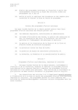 A/AC.241/27
page 64
(e) établir des programmes techniques et financiers à partir des
renseignements recueillis au moyen des activités visées aux
paragraphes (a) à (d); et
(f) mettre au point et appliquer des procédures et des repères pour
surveiller et évaluer la mise en oeuvre du programme.
Article 6
Contenu des programmes d’action nationaux
Les pays touchés Parties de la région peuvent prévoir dans leurs
programmes d’action nationaux des mesures portant sur:
(a) les domaines législatif, institutionnel et administratif;
(b) les modes d’utilisation des terres, la gestion des ressources en
eau, la conservation des sols, la foresterie, les activités
agricoles et l’aménagement des pâturages et parcours;
(c) la gestion et la conservation de la faune et de la flore et
d’autres formes de diversité biologique;
(d) la protection contre les feux de forêt;
(e) la promotion de moyens de subsistance alternatifs; et
(f) la recherche, la formation et la sensibilisation du public.
Article 7
Programmes d’action sous-régionaux, régionaux et conjoints
1. Les pays touchés Parties de la région peuvent, conformément à
l’article 11 de la Convention, élaborer et exécuter un programme d’action
sous-régional et/ou régional destiné à compléter les programmes d’action
nationaux et à les rendre plus efficaces. Deux Parties de la sous-région ou
plus pourront de même convenir d’élaborer un programme d’action conjoint.
2. Les dispositions des articles 5 et 6 s’appliquent mutatis mutandis
à l’élaboration et à la mise en oeuvre des programmes d’action sous-régionaux,
régionaux et conjoints. Ces programmes peuvent en outre comporter des
activités de recherche-développement concernant certains écosystèmes dans les
zones touchées.
 