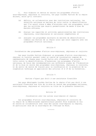 A/AC.241/27
page 65
3. Pour élaborer et mettre en oeuvre les programmes d’action
sous-régionaux, régionaux ou conjoints, les pays touchés Parties de la région
doivent, selon qu’il convient:
(a) définir, en collaboration avec des institutions nationales, les
objectifs nationaux en matière de lutte contre la désertification
que l’on serait mieux à même d’atteindre avec ces programmes, ainsi
que les activités que ceux-ci permettraient de mener à bien de
manière efficace;
(b) évaluer les capacités et activités opérationnelles des institutions
régionales, sous-régionales et nationales compétentes; et
(c) analyser les programmes existants en matière de désertification
communs aux Parties de la région ainsi que leurs rapports avec les
programmes d’action nationaux.
Article 8
Coordination des programmes d’action sous-régionaux, régionaux et conjoints
Les pays touchés Parties élaborant un programme d’action sous-régional,
régional ou conjoint peuvent créer un comité de coordination composé de
représentants de chaque pays touché Partie afin d’examiner les progrès de la
lutte contre la désertification, d’harmoniser les programmes d’action
nationaux, de faire des recommandations aux différents stades de l’élaboration
et de la mise en oeuvre des programmes sous-régionaux, régionaux ou conjoints,
et de servir de centre de liaison pour la coordination et la promotion de la
coopération technique en application des articles 16 à 19 de la Convention.
Article 9
Parties n’ayant pas droit à une assistance financière
Les pays développés touchés Parties de la région n’ont pas droit à une
assistance financière aux fins de la mise en oeuvre des programmes nationaux,
sous-régionaux, régionaux et conjoints au titre de la présente Convention.
Article 10
Coordination avec les autres sous-régions et régions
Les programmes d’action sous-régionaux, régionaux et conjoints de
la région de la Méditerranée septentrionale peuvent être élaborés et mis
en oeuvre en collaboration avec ceux des autres sous-régions ou régions,
en particulier ceux de la sous-région de l’Afrique du Nord.
-------
 