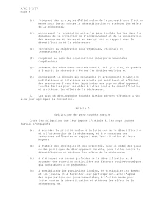 A/AC.241/27
page 8
(c) intègrent des stratégies d’élimination de la pauvreté dans l’action
menée pour lutter contre la désertification et atténuer les effets
de la sécheresse;
(d) encouragent la coopération entre les pays touchés Parties dans les
domaines de la protection de l’environnement et de la conservation
des ressources en terres et en eau qui ont un rapport avec la
désertification et la sécheresse;
(e) renforcent la coopération sous-régionale, régionale et
internationale;
(f) coopèrent au sein des organisations intergouvernementales
compétentes;
(g) arrêtent des mécanismes institutionnels, s’il y a lieu, en gardant
à l’esprit la nécessité d’éviter les doubles emplois; et
(h) encouragent le recours aux mécanismes et arrangements financiers
multilatéraux et bilatéraux existants qui mobilisent et affectent
des ressources financières importantes aux pays en développement
touchés Parties pour les aider à lutter contre la désertification
et à atténuer les effets de la sécheresse.
3. Les pays en développement touchés Parties peuvent prétendre à une
aide pour appliquer la Convention.
Article 5
Obligations des pays touchés Parties
Outre les obligations que leur impose l’article 4, les pays touchés
Parties s’engagent:
(a) à accorder la priorité voulue à la lutte contre la désertification
et à l’atténuation de la sécheresse, et à y consacrer des
ressources suffisantes en rapport avec leur situation et leurs
moyens;
(b) à établir des stratégies et des priorités, dans le cadre des plans
ou des politiques de développement durable, pour lutter contre la
désertification et atténuer les effets de la sécheresse;
(c) à s’attaquer aux causes profondes de la désertification et à
accorder une attention particulière aux facteurs socio-économiques
qui contribuent à ce phénomène;
(d) à sensibiliser les populations locales, en particulier les femmes
et les jeunes, et à faciliter leur participation, avec l’appui
des organisations non gouvernementales, à l’action menée pour
lutter contre la désertification et atténuer les effets de la
sécheresse; et
 