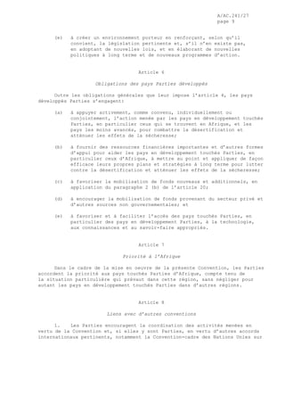 A/AC.241/27
page 9
(e) à créer un environnement porteur en renforçant, selon qu’il
convient, la législation pertinente et, s’il n’en existe pas,
en adoptant de nouvelles lois, et en élaborant de nouvelles
politiques à long terme et de nouveaux programmes d’action.
Article 6
Obligations des pays Parties développés
Outre les obligations générales que leur impose l’article 4, les pays
développés Parties s’engagent:
(a) à appuyer activement, comme convenu, individuellement ou
conjointement, l’action menée par les pays en développement touchés
Parties, en particulier ceux qui se trouvent en Afrique, et les
pays les moins avancés, pour combattre la désertification et
atténuer les effets de la sécheresse;
(b) à fournir des ressources financières importantes et d’autres formes
d’appui pour aider les pays en développement touchés Parties, en
particulier ceux d’Afrique, à mettre au point et appliquer de façon
efficace leurs propres plans et stratégies à long terme pour lutter
contre la désertification et atténuer les effets de la sécheresse;
(c) à favoriser la mobilisation de fonds nouveaux et additionnels, en
application du paragraphe 2 (b) de l’article 20;
(d) à encourager la mobilisation de fonds provenant du secteur privé et
d’autres sources non gouvernementales; et
(e) à favoriser et à faciliter l’accès des pays touchés Parties, en
particulier des pays en développement Parties, à la technologie,
aux connaissances et au savoir-faire appropriés.
Article 7
Priorité à l’Afrique
Dans le cadre de la mise en oeuvre de la présente Convention, les Parties
accordent la priorité aux pays touchés Parties d’Afrique, compte tenu de
la situation particulière qui prévaut dans cette région, sans négliger pour
autant les pays en développement touchés Parties dans d’autres régions.
Article 8
Liens avec d’autres conventions
1. Les Parties encouragent la coordination des activités menées en
vertu de la Convention et, si elles y sont Parties, en vertu d’autres accords
internationaux pertinents, notamment la Convention-cadre des Nations Unies sur
 