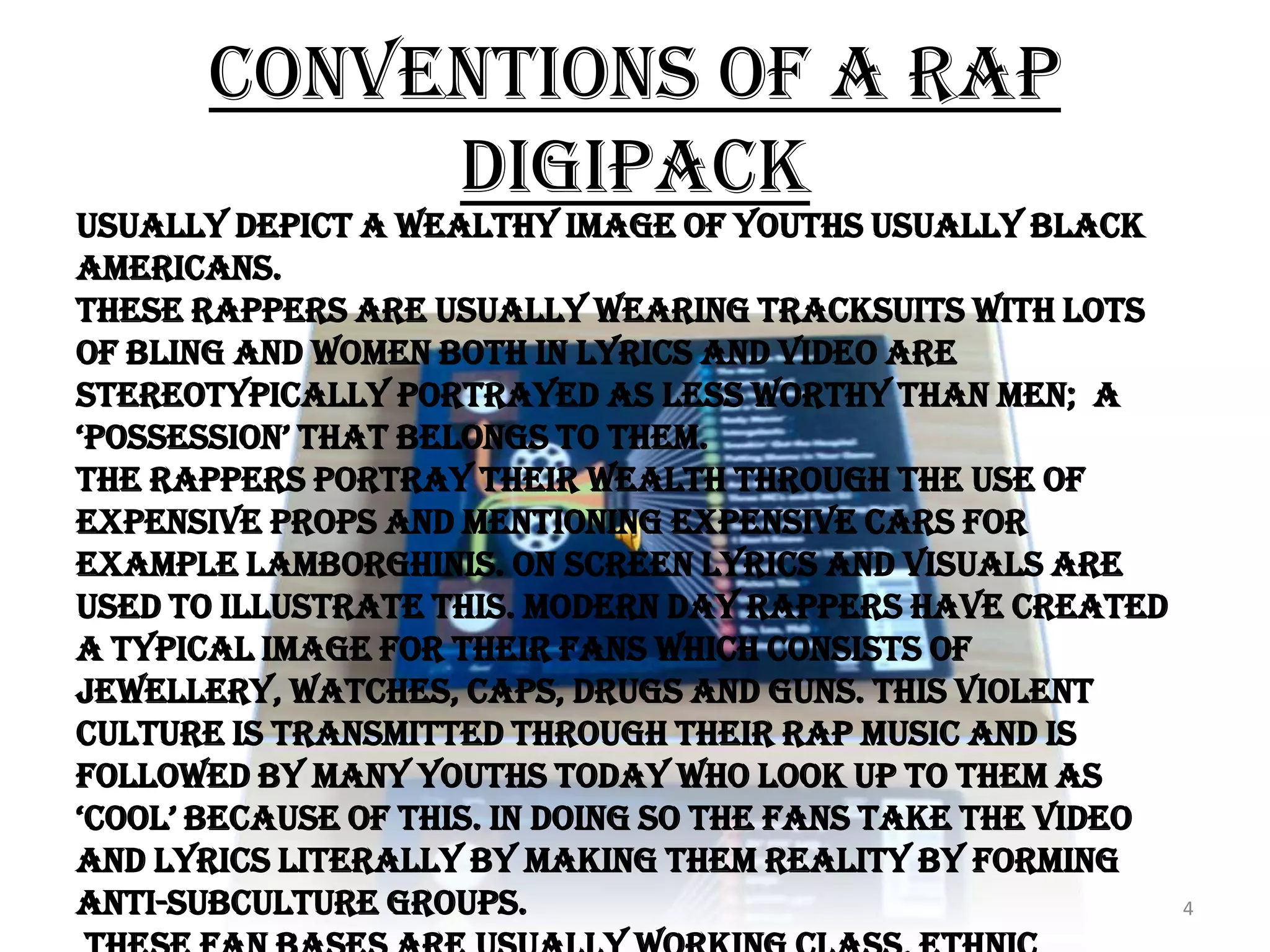 Conventions of a Rap Digipack4Usually depict a wealthy image of youths usually black Americans.These Rappers are usually wearing tracksuits with lots of bling and women both in lyrics and video are stereotypically portrayed as less worthy than men;  a ‘possession’ that belongs to them.The Rappers portray their wealth through the use of expensive props and mentioning expensive cars for example Lamborghinis. On screen lyrics and visuals are used to illustrate this. Modern day rappers have created a typical image for their fans which consists of Jewellery, watches, caps, drugs and guns. This violent culture is transmitted through their rap music and is followed by many youths today who look up to them as ‘cool’ because of this. In doing so the fans take the video and lyrics literally by making them reality by forming anti-subculture groups.  These fan bases are usually working class, ethnic minority youths. The fans may follow rap culture as a way of overcoming their low socio and economic background by this instant gratification. 