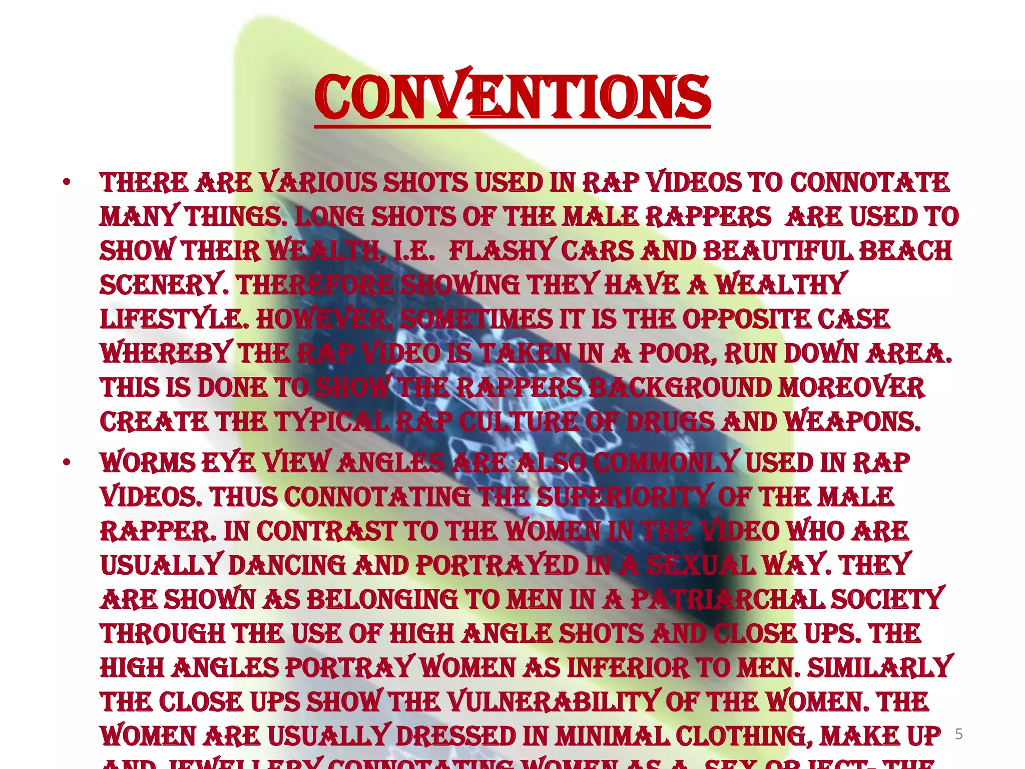 ConventionsThere are various shots used in rap videos to connotate many things. Long shots of the male rappers  are used to show their wealth, i.e.  flashy cars and beautiful beach scenery. Therefore showing they have a wealthy lifestyle. However, sometimes it is the opposite case whereby the rap video is taken in a poor, run down area. This is done to show the Rappers background moreover create the typical rap culture of drugs and weapons.Worms eye view angles are also commonly used in rap videos. Thus connotating the superiority of the male rapper. In contrast to the women in the video who are usually dancing and portrayed in a sexual way. They are shown as belonging to men in a patriarchal society through the use of high angle shots and close ups. The high angles portray women as inferior to men. Similarly the close ups show the vulnerability of the women. The women are usually dressed in minimal clothing, make up and jewellery connotating women as a  sex object- the typical rap culture.5