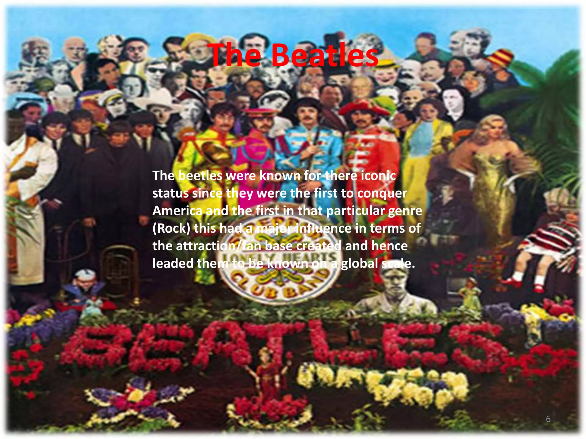 The Beatles6The beetles were known for there iconic status since they were the first to conquer America and the first in that particular genre (Rock) this had a major influence in terms of the attraction/fan base created and hence leaded them to be known on a global scale. 