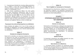 16 17
2. Η προηγούμενη διάταξη δεν επιτρέπει καμία παρέκκλιση
από το άρθρο 2, εκτός από την περίπτωση θανάτου ως
συνέπεια νόμιμων πολεμικών πράξεων, καθώς και από τα
άρθρα 3, 4 (παράγραφος 1) και 7.
3. Κάθε Υψηλό Συμβαλλόμενο Μέρος που κάνει χρήση
του εν λόγω δικαιώματος παρέκκλισης, τηρεί τον Γενικό
Γραμματέα του Συμβουλίου της Ευρώπης πλήρως ενήμερο
για τα μέτρα που έχει λάβει και για τους λόγους που τα
προκάλεσαν. Οφείλει, επίσης, να ενημερώσει τον Γενικό
Γραμματέα του Συμβουλίου της Ευρώπης για την ημερομηνία
κατά την οποία τα μέτρα αυτά έπαυσαν να ισχύουν και οι
διατάξεις της Σύμβασης τίθενται εκ νέου σε πλήρη ισχύ.
Άρθρο 16
Περιορισμοί στην πολιτική δραστηριότητα των αλλοδαπών
Καμία διάταξη των άρθρων 10, 11 και 14 δεν μπορεί να
θεωρηθεί ότι απαγορεύει στα Υψηλά Συμβαλλόμενα Μέρη
να επιβάλλουν περιορισμούς στην πολιτική δραστηριότητα
των αλλοδαπών.
Άρθρο 17
Απαγόρευση κατάχρησης δικαιώματος
Καμία από τις διατάξεις της παρούσας Σύμβασης δεν μπορεί
να ερμηνευτεί έτσι ώστε να συνεπάγεται για ένα Κράτος,
μια ομάδα ή ένα άτομο οποιοδήποτε δικαίωμα να επιδοθεί
σε δραστηριότητα ή να προβεί σε πράξη που αποσκοπεί
στην κατάλυση των δικαιωμάτων ή ελευθεριών, που
αναγνωρίζονται στην παρούσα Σύμβαση, ή σε περιορισμούς
των εν λόγω δικαιωμάτων και ελευθεριών ευρύτερους από
αυτούς που προβλέπει η Σύμβαση αυτή.
Άρθρο 18
Όρια στη χρήση των περιορισμών σε δικαιώματα
Οι περιορισμοί που επιτρέπονται, σύμφωνα με τις διατάξεις
της παρούσας Σύμβασης, στα παραπάνω δικαιώματα και
ελευθερίες, δεν μπορούν να εφαρμοστούν παρά μόνο για τον
σκοπό για τον οποίο καθιερώθηκαν.
ΤΙΤΛΟΣ ΙΙ
ΕΥΡΩΠΑΙΚΟ ΔΙΚΑΣΤΗΡΙΟ ΤΩΝ ΔΙΚΑΙΩΜΑΤΩΝ
ΤΟΥ ΑΝΘΡΩΠΟΥ
Άρθρο 19
Σύσταση του Δικαστηρίου
Προκειμένου να διασφαλιστεί ο σεβασμός των υποχρεώσεων
που απορρέουν για τα Υψηλά Συμβαλλόμενα Μέρη από την
παρούσα Σύμβαση και τα Πρωτόκολλα αυτής, συστήνεται
Ευρωπαϊκό Δικαστήριο των Δικαιωμάτων του Ανθρώπου,
εφεξής αποκαλούμενο «το Δικαστήριο». Το Δικαστήριο
λειτουργεί σε μόνιμη βάση.
Άρθρο 20
Αριθμός δικαστών
Το Δικαστήριο απαρτίζεται από αριθμό δικαστών ίσο προς
εκείνο των Υψηλών Συμβαλλομένων Μερών.
Άρθρο 21
Όροι άσκησης των καθηκόντων
1. Οι δικαστές πρέπει να χαίρουν της υψηλότερης ηθικής
εκτίμησης και να συγκεντρώνουν τα απαιτούμενα προσόντα
για την άσκηση υψηλών δικαστικών καθηκόντων ή να είναι
αναγνωρισμένης αυθεντίας νομομαθείς.
 