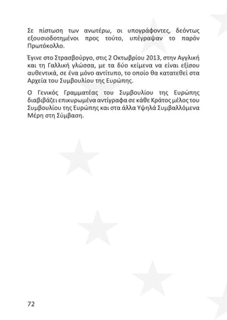 72
Σε πίστωση των ανωτέρω, οι υπογράφοντες, δεόντως
εξουσιοδοτημένοι προς τούτο, υπέγραψαν το παρόν
Πρωτόκολλο.
Έγινε στο Στρασβούργο, στις 2 Οκτωβρίου 2013, στην Αγγλική
και τη Γαλλική γλώσσα, με τα δύο κείμενα να είναι εξίσου
αυθεντικά, σε ένα μόνο αντίτυπο, το οποίο θα κατατεθεί στα
Αρχεία του Συμβουλίου της Ευρώπης.
Ο Γενικός Γραμματέας του Συμβουλίου της Ευρώπης
διαβιβάζειεπικυρωμένααντίγραφασεκάθεΚράτοςμέλοςτου
Συμβουλίου της Ευρώπης και στα άλλα Υψηλά Συμβαλλόμενα
Μέρη στη Σύμβαση.
 