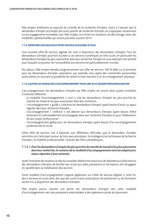 CONVENTION TRIPARTITE ETAT/UNÉDIC/PÔLE EMPLOI 2015-2018
10
Pôle emploi améliorera sa capacité de contrôle de la recherche d’emploi, visant à s’assurer que le
demandeur d’emploi accomplit des actes positifs de recherche d’emploi, en s’appuyant notamment
sur les engagements formalisés avec Pôle emploi, et à éviter les situations de décrochage, selon des
modalités opérationnelles qui seront précisées courant 2015.
1.1.4. PROPOSER UNE NOUVELLE OFFRE DIGITALE ACCESSIBLE À TOUS
Une nouvelle offre de services digitale est mise à disposition des demandeurs d’emploi. Tous les
demandeurs d’emploi pourront accéder à ces services numériques en libre accès, en particulier les
demandeurs d’emploi les plus autonomes dans leur recherche d’emploi et ceux exerçant une activité
pour lesquels la question de l’accessibilité aux services est particulièrement cruciale.
Par ailleurs, Pôle emploi étendra progressivement son offre de services 100 % Web sur le territoire
pour les demandeurs d’emploi volontaires, par exemple ceux ayant des contraintes personnelles
particulières, en assurant la possibilité de revenir à tout moment à un accompagnement physique.
1.1.5. AJUSTER LES MODALITÉS D’ACCOMPAGNEMENT POUR UNE PLUS GRANDE PERSONNALISATION
L’accompagnement des demandeurs d’emploi par Pôle emploi est assuré selon quatre modalités
d’intensité différente :
- la modalité d’accompagnement « suivi » vise les demandeurs d’emploi les plus proches du
marché du travail et les plus autonomes dans leur recherche ;
- l’accompagnement « guidé » concerne les demandeurs d’emploi ayant besoin d’avoir un appui
régulier dans leur recherche d’emploi ;
- l’accompagnement « renforcé » est destiné aux demandeurs d’emploi ayant besoin d’être
fortement et individuellement accompagnés dans leur recherche d’emploi et pour l’élaboration
de leur projet professionnel ;
- l’accompagnement global pour les demandeurs d’emploi ayant besoin d’un accompagnement
professionnel et social.
Cette offre de services vise à répondre aux différentes difficultés que le demandeur d’emploi
rencontre, en s’articulant autour de trois axes principaux : la stratégie et les techniques de recherche
d’emploi ; la mobilité professionnelle ; la levée des freins périphériques.
1.1.5.1.	Pourlesdemandeursd’emploilesplusprochesdumarchédutravailetlesplusautonomes
dans leur recherche,le contenu de la modalité d’accompagnement suivi est adapté pour
mieux répondre à leurs attentes
Aprèsl’entretiendesituation,lerôleduconseillerréférentestavanttoutderépondreauxsollicitations
des demandeurs d’emploi, de faciliter leur accès aux aides, prestations et formations, afin de gagner
en rapidité dans la mobilisation des services.
Cette modalité d’accompagnement s’appuie également sur l’offre de services digitale. A cette fin,
des e-services en accès libre, tels que des outils d’auto-prescription de prestations ou de formation
seront mis à disposition des demandeurs d’emploi.
Pôle emploi pourra orienter une partie des demandeurs d’emploi vers cette modalité
d’accompagnement vers des prestations externalisées à des opérateurs privés de placement.
 