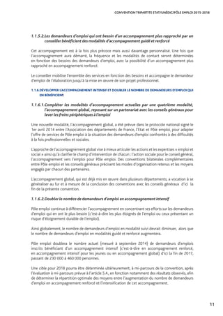 11
CONVENTION TRIPARTITE ETAT/UNÉDIC/PÔLE EMPLOI 2015-2018
1.1.5.2.	Les demandeurs d’emploi qui ont besoin d’un accompagnement plus rapproché par un
conseiller bénéficient des modalités d’accompagnement guidé et renforcé
Cet accompagnement est à la fois plus précoce mais aussi davantage personnalisé. Une fois que
l’accompagnement aura démarré, la fréquence et les modalités de contact seront déterminées
en fonction des besoins des demandeurs d’emploi, avec la possibilité d’un accompagnement plus
rapproché en accompagnement renforcé.
Le conseiller mobilise l’ensemble des services en fonction des besoins et accompagne le demandeur
d’emploi de l’élaboration jusqu’à la mise en œuvre de son projet professionnel.
1.1.6.DÉVELOPPER L’ACCOMPAGNEMENT INTENSIF ET DOUBLER LE NOMBRE DE DEMANDEURS D’EMPLOI QUI
EN BÉNÉFICIENt
1.1.6.1.	Compléter les modalités d’accompagnement actuelles par une quatrième modalité,
l’accompagnement global, reposant sur un partenariat avec les conseils généraux pour
lever les freins périphériques à l’emploi
Une nouvelle modalité, l’accompagnement global, a été prévue dans le protocole national signé le
1er avril 2014 entre l’Association des départements de France, l’Etat et Pôle emploi, pour adapter
l’offre de services de Pôle emploi à la situation des demandeurs d’emploi confrontés à des difficultés
à la fois professionnelles et sociales.
L’approche de l’accompagnement global vise à mieux articuler les actions et les expertises « emploi et
social » ainsi qu’à clarifier le champ d’intervention de chacun : l’action sociale pour le conseil général,
l’accompagnement vers l’emploi pour Pôle emploi. Des conventions bilatérales complémentaires
entre Pôle emploi et les conseils généraux précisent les modes d’organisation retenus et les moyens
engagés par chacun des partenaires.
L’accompagnement global, qui est déjà mis en œuvre dans plusieurs départements, a vocation à se
généraliser au fur et à mesure de la conclusion des conventions avec les conseils généraux d’ici la
fin de la présente convention.
1.1.6.2.	Doubler le nombre de demandeurs d’emploi en accompagnement intensif
Pôle emploi continue à différencier l’accompagnement en concentrant ses efforts sur les demandeurs
d’emploi qui en ont le plus besoin (c’est-à-dire les plus éloignés de l’emploi ou ceux présentant un
risque d’éloignement durable de l’emploi).
Ainsi globalement, le nombre de demandeurs d’emploi en modalité suivi devrait diminuer, alors que
le nombre de demandeurs d’emploi en modalités guidé et renforcé augmentera.
Pôle emploi doublera le nombre actuel (mesuré à septembre 2014) de demandeurs d’emplois
inscrits bénéficiant d’un accompagnement intensif (c’est-à-dire en accompagnement renforcé,
en accompagnement intensif pour les jeunes ou en accompagnement global) d’ici la fin de 2017,
passant de 230 000 à 460 000 personnes.
Une cible pour 2018 pourra être déterminée ultérieurement, à mi-parcours de la convention, après
l’évaluation à mi-parcours prévue à l’article 5.4., en fonction notamment des résultats observés, afin
de déterminer la répartition optimale des moyens entre l’augmentation du nombre de demandeurs
d’emploi en accompagnement renforcé et l’intensification de cet accompagnement.
 