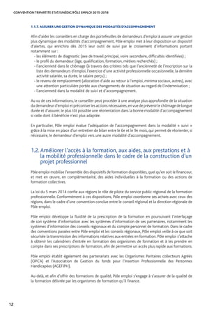 CONVENTION TRIPARTITE ETAT/UNÉDIC/PÔLE EMPLOI 2015-2018
12
1.1.7. ASSURER UNE GESTION DYNAMIQUE DES MODALITÉS D’ACCOMPAGNEMENT
Afin d’aider les conseillers en charge des portefeuilles de demandeurs d’emploi à assurer une gestion
plus dynamique des modalités d’accompagnement, Pôle emploi met à leur disposition un dispositif
d’alertes, qui enrichira dès 2015 leur outil de suivi par le croisement d’informations portant
notamment sur :
- les éléments de diagnostic (axe de travail principal, voire secondaire, difficultés identifiées) ;
- le profil du demandeur (âge, qualification, formation, métiers recherchés) ;
- l’ancienneté dans le chômage (à travers des critères tels que l’ancienneté de l’inscription sur la
liste des demandeurs d’emploi, l’exercice d’une activité professionnelle occasionnelle, la dernière
activité salariée, sa durée, le salaire perçu) ;
- le revenu de remplacement (allocation d’aide au retour à l’emploi, minima sociaux, autres), avec
une attention particulière portée aux changements de situation au regard de l’indemnisation ;
- l’ancienneté dans la modalité de suivi et d’accompagnement.
Au vu de ces informations, le conseiller peut procéder à une analyse plus approfondie de la situation
du demandeur d’emploi et préconiser les actions nécessaires,en vue de prévenir le chômage de longue
durée et d’assurer, le plus tôt possible une réorientation dans la bonne modalité d’accompagnement
si celle dont il bénéficie n’est plus adaptée.
En particulier, Pôle emploi évalue l’adéquation de l’accompagnement dans la modalité « suivi »
grâce à la mise en place d’un entretien de bilan entre le 6e et le 9e mois, qui permet de réorienter, si
nécessaire, le demandeur d’emploi vers une autre modalité d’accompagnement.
1.2. Améliorer l’accès à la formation, aux aides, aux prestations et à
la mobilité professionnelle dans le cadre de la construction d’un
projet professionnel
Pôle emploi mobilise l’ensemble des dispositifs de formation disponibles, quel qu’en soit le financeur,
et met en œuvre, en complémentarité, des aides individuelles à la formation ou des actions de
formation collectives.
La loi du 5 mars 2014 confie aux régions le rôle de pilote du service public régional de la formation
professionnelle. Conformément à ces dispositions, Pôle emploi coordonne ses achats avec ceux des
régions, dans le cadre d’une convention conclue entre le conseil régional et la direction régionale de
Pôle emploi.
Pôle emploi développe la fluidité de la prescription de la formation en poursuivant l’interfaçage
de son système d’information avec les systèmes d’information de ses partenaires, notamment les
systèmes d’information des conseils régionaux et du compte personnel de formation. Dans le cadre
des conventions passées entre Pôle emploi et les conseils régionaux, Pôle emploi veille à ce que soit
sécurisée la transmission des informations relatives aux entrées en formation. Pôle emploi s’attache
à obtenir les calendriers d’entrée en formation des organismes de formation et à les prendre en
compte dans ses prescriptions de formation, afin de permettre un accès plus rapide aux formations.
Pôle emploi établit également des partenariats avec les Organismes Paritaires collecteurs Agréés
(OPCA) et l’Association de Gestion du fonds pour l’Insertion Professionnelle des Personnes
Handicapées (AGEFIPH).
Au-delà, et afin d’offrir des formations de qualité, Pôle emploi s’engage à s’assurer de la qualité de
la formation délivrée par les organismes de formation qu’il finance.
 