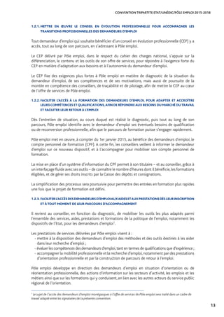 13
CONVENTION TRIPARTITE ETAT/UNÉDIC/PÔLE EMPLOI 2015-2018
1.2.1. METTRE EN ŒUVRE LE CONSEIL EN ÉVOLUTION PROFESSIONNELLE POUR ACCOMPAGNER LES
TRANSITIONS PROFESSIONNELLES DES DEMANDEURS D’EMPLOI
Tout demandeur d’emploi qui souhaite bénéficier d’un conseil en évolution professionnelle (CEP) y a
accès, tout au long de son parcours, en s’adressant à Pôle emploi.
Le CEP délivré par Pôle emploi, dans le respect du cahier des charges national, s’appuie sur la
différenciation, le contenu et les outils de son offre de services, pour répondre à l’exigence forte du
CEP en matière d’adaptation aux besoins et à l’autonomie du demandeur d’emploi.
Le CEP fixe des exigences plus fortes à Pôle emploi en matière de diagnostic de la situation du
demandeur d’emploi, de ses compétences et de ses motivations, mais aussi de poursuite de la
montée en compétence des conseillers, de traçabilité et de pilotage, afin de mettre le CEP au cœur
de l’offre de services de Pôle emploi.
1.2.2. FACILITER L’ACCÈS À LA FORMATION DES DEMANDEURS D’EMPLOI, POUR ADAPTER ET ACCROÎTRE
LEURS COMPÉTENCES ET QUALIFICATIONS,AFIN DE RÉPONDRE AUX BESOINS DU MARCHÉ DUTRAVAIL
ET FACILITER LEUR RETOUR À L’EMPLOI
Dès l’entretien de situation, au cours duquel est réalisé le diagnostic, puis tout au long de son
parcours, Pôle emploi identifie avec le demandeur d’emploi ses éventuels besoins de qualification
ou de reconversion professionnelle, afin que le parcours de formation puisse s’engager rapidement.
Pôle emploi met en œuvre, à compter du 1er janvier 2015, au bénéfice des demandeurs d’emploi, le
compte personnel de formation (CPF). A cette fin, les conseillers veillent à informer le demandeur
d’emploi sur ce nouveau dispositif, et à l’accompagner pour mobiliser son compte personnel de
formation.
La mise en place d’un système d’information du CPF permet à son titulaire – et au conseiller, grâce à
un interfaçage fluide avec ses outils – de connaître le nombre d’heures dont il bénéficie,les formations
éligibles, et de gérer ses droits inscrits par la Caisse des dépôts et consignations.
La simplification des processus sera poursuivie pour permettre des entrées en formation plus rapides
une fois que le projet de formation est défini.
1.2.3. FACILITERL’ACCÈSDESDEMANDEURSD’EMPLOIAUXAIDESETAUXPRESTATIONSDÈSLEURINSCRIPTION
ET À TOUT MOMENT DE LEUR PARCOURS D’ACCOMPAGNEMENT
Il revient au conseiller, en fonction du diagnostic, de mobiliser les outils les plus adaptés parmi
l’ensemble des services, aides, prestations et formations de la politique de l’emploi, notamment les
dispositifs de l’Etat, pour les demandeurs d’emploi1
.
Les prestations de services délivrées par Pôle emploi visent à :
- mettre à la disposition des demandeurs d’emploi des méthodes et des outils destinés à les aider
dans leur recherche d’emploi ;
- évaluer les compétences des demandeurs d’emploi,tant en termes de qualifications que d’expérience ;
- accompagner la mobilité professionnelle et la recherche d’emploi,notamment par des prestations
d’orientation professionnelle et par la construction de parcours de retour à l’emploi.
Pôle emploi développe en direction des demandeurs d’emploi en situation d’orientation ou de
réorientation professionnelle, des actions d’information sur les secteurs d’activité, les emplois et les
métiers ainsi que sur les formations qui y conduisent, en lien avec les autres acteurs du service public
régional de l’orientation.
1
Le sujet de l’accès des demandeurs d’emploi monégasques à l’offre de services de Pôle emploi sera traité dans un cadre de
travail adapté entre les signataires de la présente convention.
 