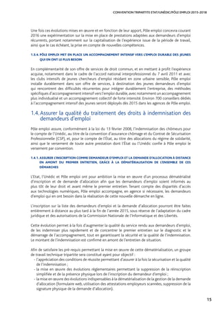 15
CONVENTION TRIPARTITE ETAT/UNÉDIC/PÔLE EMPLOI 2015-2018
Une fois ces évolutions mises en œuvre et en fonction de leur apport, Pôle emploi concevra courant
2016 une expérimentation sur la mise en place de prestations adaptées aux demandeurs d’emploi
récurrents, portant notamment sur la capitalisation de l’expérience issue de la période de travail,
ainsi que le cas échéant, la prise en compte de nouvelles compétences.
1.3.4. PÔLE EMPLOI MET EN PLACE UN ACCOMPAGNEMENT INTENSIF VERS L’EMPLOI DURABLE DES JEUNES
QUI EN ONT LE PLUS BESOIN
En complémentarité de son offre de services de droit commun, et en mettant à profit l’expérience
acquise, notamment dans le cadre de l’accord national interprofessionnel du 7 avril 2011 et avec
les clubs intensifs de jeunes chercheurs d’emploi résidant en zone urbaine sensible, Pôle emploi
installe durablement dans son offre de services, à destination des jeunes demandeurs d’emploi
qui rencontrent des difficultés récurrentes pour intégrer durablement l’entreprise, des méthodes
spécifiques d’accompagnement intensif vers l’emploi durable,avec notamment un accompagnement
plus individualisé et un accompagnement collectif de forte intensité. Environ 700 conseillers dédiés
à l’accompagnement intensif des jeunes seront déployés dès 2015 dans les agences de Pôle emploi.
1.4. Assurer la qualité du traitement des droits à indemnisation des
demandeurs d’emploi
Pôle emploi assure, conformément à la loi du 13 février 2008, l’indemnisation des chômeurs pour
le compte de l’Unédic, au titre de la convention d’assurance chômage et du Contrat de Sécurisation
Professionnelle (CSP), et, pour le compte de l’État, au titre des allocations du régime de solidarité,
ainsi que le versement de toute autre prestation dont l’État ou l’Unédic confie à Pôle emploi le
versement par convention.
1.4.1. ASSURER L’INSCRIPTION COMME DEMANDEUR D’EMPLOI ET LA DEMANDE D’ALLOCATION À DISTANCE
EN AMONT DU PREMIER ENTRETIEN, GRÂCE À LA DÉMATÉRIALISATION DE L’ENSEMBLE DE CES
DÉMARCHES
L’Etat, l’Unédic et Pôle emploi ont pour ambition la mise en œuvre d’un processus dématérialisé
d’inscription et de demande d’allocation afin que les demandeurs d’emploi soient informés au
plus tôt de leur droit et avant même le premier entretien. Tenant compte des disparités d’accès
aux technologies numériques, Pôle emploi accompagne, en agence si nécessaire, les demandeurs
d’emploi qui en ont besoin dans la réalisation de cette nouvelle démarche en ligne.
L’inscription sur la liste des demandeurs d’emploi et la demande d’allocation pourront être faites
entièrement à distance au plus tard à la fin de l’année 2015, sous réserve de l’adaptation du cadre
juridique et des autorisations de la Commission Nationale de l’Informatique et des Libertés.
Cette évolution permet à la fois d’augmenter la qualité du service rendu aux demandeurs d’emploi,
de les indemniser plus rapidement et de concentrer le premier entretien sur le diagnostic et le
démarrage de l’accompagnement, tout en garantissant la sécurité et la qualité de l’indemnisation.
Le montant de l’indemnisation est confirmé en amont de l’entretien de situation.
Afin de satisfaire les pré-requis permettant la mise en œuvre de cette dématérialisation, un groupe
de travail technique tripartite sera constitué ayant pour objectif :
- l’appréciation des conditions de réussite permettant d’assurer à la fois la sécurisation et la qualité
de l’indemnisation ;
- la mise en œuvre des évolutions réglementaires permettant la suppression de la réinscription
simplifiée et de la présence physique lors de l’inscription du demandeur d’emploi ;
- la mise en œuvre des évolutions indispensables à la dématérialisation de la gestion de la demande
d’allocation (formulaire web, utilisation des attestations employeurs scannées, suppression de la
signature physique de la demande d’allocation).
 