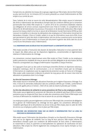 CONVENTION TRIPARTITE ETAT/UNÉDIC/PÔLE EMPLOI 2015-2018
16
Compte tenu du calendrier, les travaux de ce groupe, organisés par Pôle emploi, devront être finalisés
au plus tard à la fin du 1er trimestre 2015 et seront présentés au conseil d’administration de Pôle
emploi et au comité de suivi.
Dans l’attente de la mise en œuvre de cette dématérialisation, Pôle emploi assure le traitement
des droits à indemnisation des demandeurs d’emploi dans les conditions définies par la convention
pluriannuelle Etat-Unédic-Pôle emploi du 11 janvier 2012 et les conventions bilatérales relatives
aux délégations de service conclues respectivement avec l’Etat et l’Unédic. En complément de la
démarche de dématérialisation du processus d’inscription et de demande d’allocation, Pôle emploi
poursuit les travaux relatifs à la mise en œuvre de la Déclaration Sociale Nominative (DSN) qui doit
concourir à simplifier et à sécuriser les déclarations des employeurs et l’information concernant les
demandeurs d’emploi. L’Etat et l’Unédic veillent à ce que les informations issues de la DSN, d’une
part permettent le calcul des droits à indemnisation, tant lors de leur ouverture qu’en cas de reprise
d’emploi en cours d’indemnisation, et d’autre part sécurisent la gestion des droits dans les cas de
cumul d’une rémunération avec l’indemnisation.
1.4.2. INDEMNISER DANS LES DÉLAIS TOUT EN GARANTISSANT LA CONFORMITÉ DES DROITS
Pôle emploi procède à l’instruction des dossiers de demandes d’allocation et à leur paiement dans
le respect des délais prévus par les dispositions législatives, conventionnelles et réglementaires
relatives à l’indemnisation du chômage.
Les conventions conclues respectivement entre Pôle emploi et l’Etat, l’Unédic ou les employeurs
publics prévoient les modalités de mise en œuvre des activités déléguées et de sécurisation des flux
financiers correspondant aux charges d’indemnisation imputables à chaque financeur.
En s’appuyant d’une part sur des outils et techniques diversifiés (fichiers et répertoires nationaux,
évaluation statistique, droit de communication…) et en intensifiant d’autre part les échanges
d’informations et coopérations avec les organismes de protection sociale, en France et à l’étranger,
Pôle emploi veille notamment à détecter et prévenir les trop-perçus afin de verser à bon droit les
allocations et prestations dont il a la charge.
Au titre de l’assurance chômage :
Pôle emploi assure le versement des allocations financées par le régime d’assurance chômage. À ce
titre, il instruit les demandes d’allocation dans les conditions définies par l’Unédic, conformément
aux accords agréés prévus à l’article L. 5422-20 du code du travail et précisées par l’Unédic.
Au titre des allocations de solidarité et autres prestations de l’Etat ou des employeurs publics :
Pôle emploi assure également le versement de l’allocation de solidarité spécifique (ASS) et d’autres
prestations pour le compte de l’Etat. Dans ce cadre, des conventions entre l’Etat et Pôle emploi sont
conclues et définissent les modalités de mise en œuvre de ces activités déléguées.
Les employeurs publics peuvent également conclure avec Pôle emploi des conventions de délégation
de la gestion de l’indemnisation du chômage de leurs agents. Ces conventions définissent les
modalités spécifiques de la rémunération du service rendu par Pôle emploi, dans le cadre de l’offre
de services aux employeurs publics mise en place par Pôle emploi.
1.4.3. DÉLIVRER UNE INFORMATION FIABLE SUR LES DROITS À INDEMNISATION TOUT AU LONG DU
PARCOURS DU DEMANDEUR D’EMPLOI
Pôle emploi assure l’information des demandeurs d’emploi sur les dispositifs d’assurance chômage
ainsi que sur les régimes de solidarité. Tout au long de leurs parcours, Pôle emploi informe les
demandeurs d’emploi quant aux conditions de détermination de leurs droits à indemnisation,
et notamment le calcul, le paiement et éventuellement les opérations de rectification de leurs
allocations. Pôle emploi les informe également des conséquences d’une reprise d’emploi sur leur
indemnisation.
 