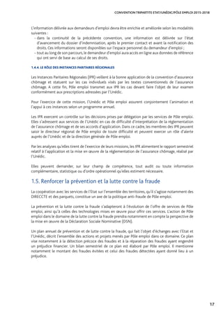 17
CONVENTION TRIPARTITE ETAT/UNÉDIC/PÔLE EMPLOI 2015-2018
L’information délivrée aux demandeurs d’emploi devra être enrichie et améliorée selon les modalités
suivantes :
- dans la continuité de la précédente convention, une information est délivrée sur l’état
d’avancement du dossier d’indemnisation, après le premier contact et avant la notification des
droits. Ces informations seront disponibles sur l’espace personnel du demandeur d’emploi ;
-tout au long de son parcours,le demandeur d’emploi aura accès en ligne aux données de référence
qui ont servi de base au calcul de ses droits.
1.4.4. LE RÔLE DES INSTANCES PARITAIRES RÉGIONALES
Les Instances Paritaires Régionales (IPR) veillent à la bonne application de la convention d’assurance
chômage et statuent sur les cas individuels visés par les textes conventionnels de l’assurance
chômage. A cette fin, Pôle emploi transmet aux IPR les cas devant faire l’objet de leur examen
conformément aux prescriptions adressées par l’Unédic.
Pour l’exercice de cette mission, l’Unédic et Pôle emploi assurent conjointement l’animation et
l’appui à ces instances selon un programme annuel.
Les IPR exercent un contrôle sur les décisions prises par délégation par les services de Pôle emploi.
Elles s’adressent aux services de l’Unédic en cas de difficulté d’interprétation de la réglementation
de l’assurance chômage et de ses accords d’application. Dans ce cadre, les membres des IPR peuvent
saisir le directeur régional de Pôle emploi de toute difficulté et peuvent exercer un rôle d’alerte
auprès de l’Unédic et de la direction générale de Pôle emploi.
Par les analyses qu’elles tirent de l’exercice de leurs missions, les IPR alimentent le rapport semestriel
relatif à l’application et la mise en œuvre de la réglementation de l’assurance chômage, réalisé par
l’Unédic.
Elles peuvent demander, sur leur champ de compétence, tout audit ou toute information
complémentaire, statistique ou d’ordre opérationnel qu’elles estiment nécessaire.
1.5. Renforcer la prévention et la lutte contre la fraude
La coopération avec les services de l’Etat sur l’ensemble des territoires, qu’il s’agisse notamment des
DIRECCTE et des parquets, constitue un axe de la politique anti-fraude de Pôle emploi.
La prévention et la lutte contre la fraude s’adapteront à l’évolution de l’offre de services de Pôle
emploi, ainsi qu’à celles des technologies mises en œuvre pour offrir ces services. L’action de Pôle
emploi dans le domaine de la lutte contre la fraude prendra notamment en compte la perspective de
la mise en œuvre de la Déclaration Sociale Nominative (DSN).
Un plan annuel de prévention et de lutte contre la fraude, qui fait l’objet d’échanges avec l’Etat et
l’Unédic, décrit l’ensemble des actions et projets menés par Pôle emploi dans ce domaine. Ce plan
vise notamment à la détection précoce des fraudes et à la réparation des fraudes ayant engendré
un préjudice financier. Un bilan semestriel de ce plan est élaboré par Pôle emploi. Il mentionne
notamment le montant des fraudes évitées et celui des fraudes détectées ayant donné lieu à un
préjudice.
 