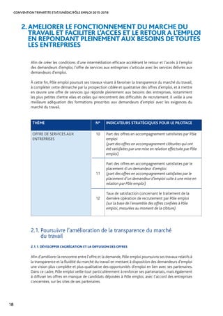 CONVENTION TRIPARTITE ETAT/UNÉDIC/PÔLE EMPLOI 2015-2018
18
Afin de créer les conditions d’une intermédiation efficace accélérant le retour et l’accès à l’emploi
des demandeurs d’emploi, l’offre de services aux entreprises s’articule avec les services délivrés aux
demandeurs d’emploi.
À cette fin, Pôle emploi poursuit ses travaux visant à favoriser la transparence du marché du travail,
à compléter cette démarche par la prospection ciblée et qualitative des offres d’emploi, et à mettre
en œuvre une offre de services qui réponde pleinement aux besoins des entreprises, notamment
les plus petites d’entre elles et celles qui rencontrent des difficultés de recrutement. Il veille à une
meilleure adéquation des formations prescrites aux demandeurs d’emploi avec les exigences du
marché du travail.
2.AMELIORER LE FONCTIONNEMENT DU MARCHE DU
TRAVAIL ET FACILITER L’ACCES ET LE RETOUR A L’EMPLOI
EN REPONDANT PLEINEMENT AUX BESOINS DETOUTES
LES ENTREPRISES
THÈME N° INDICATEURS STRATÉGIQUES POUR LE PILOTAGE
OFFRE DE SERVICES AUX
ENTREPRISES
10
11
12
Part des offres en accompagnement satisfaites par Pôle
emploi
(part des offres en accompagnement clôturées qui ont
été satisfaites par une mise en relation effectuée par Pôle
emploi)
Part des offres en accompagnement satisfaites par le
placement d’un demandeur d’emploi
(part des offres en accompagnement satisfaites par le
placement d’un demandeur d’emploi suite à une mise en
relation par Pôle emploi)
Taux de satisfaction concernant le traitement de la
dernière opération de recrutement par Pôle emploi
(sur la base de l’ensemble des offres confiées à Pôle
emploi, mesurées au moment de la clôture)
2.1. Poursuivre l’amélioration de la transparence du marché
du travail
2.1.1. DÉVELOPPER L’AGRÉGATION ET LA DIFFUSION DES OFFRES
Afin d’améliorer la rencontre entre l’offre et la demande, Pôle emploi poursuivra ses travaux relatifs à
la transparence et la fluidité du marché du travail en mettant à disposition des demandeurs d’emploi
une vision plus complète et plus qualitative des opportunités d’emploi en lien avec ses partenaires.
Dans ce cadre, Pôle emploi veille tout particulièrement à renforcer ses partenariats, mais également
à diffuser les offres en manque de candidats déposées à Pôle emploi, avec l’accord des entreprises
concernées, sur les sites de ses partenaires.
 