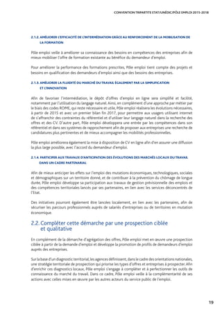 19
CONVENTION TRIPARTITE ETAT/UNÉDIC/PÔLE EMPLOI 2015-2018
2.1.2. AMÉLIORER L’EFFICACITÉ DE L’INTERMÉDIATION GRÂCE AU RENFORCEMENT DE LA MOBILISATION DE
LA FORMATION
Pôle emploi veille à améliorer sa connaissance des besoins en compétences des entreprises afin de
mieux mobiliser l’offre de formation existante au bénéfice du demandeur d’emploi.
Pour améliorer la performance des formations prescrites, Pôle emploi tient compte des projets et
besoins en qualification des demandeurs d’emploi ainsi que des besoins des entreprises.
2.1.3. AMÉLIORER LA FLUIDITÉ DU MARCHÉ DU TRAVAIL ÉGALEMENT PAR LA SIMPLIFICATION 		
ET L’INNOVATION
Afin de favoriser l’intermédiation, le dépôt d’offres d’emploi en ligne sera simplifié et facilité,
notamment par l’utilisation du langage naturel.Ainsi, en complément d’une approche par métier par
le biais des codes ROME, qui reste nécessaire et utile, Pôle emploi réalisera les évolutions nécessaires,
à partir de 2015 et avec un premier bilan fin 2017, pour permettre aux usagers utilisant internet
de s’affranchir des contraintes du référentiel et d’utiliser leur langage naturel dans la recherche des
offres et des CV. D’autre part, Pôle emploi développera une entrée par les compétences dans son
référentiel et dans ses systèmes de rapprochement afin de proposer aux entreprises une recherche de
candidatures plus pertinentes et de mieux accompagner les mobilités professionnelles.
Pôle emploi améliorera également la mise à disposition de CV en ligne afin d’en assurer une diffusion
la plus large possible, avec l’accord du demandeur d’emploi.
2.1.4.PARTICIPER AUX TRAVAUX D’ANTICIPATION DES ÉVOLUTIONS DES MARCHÉS LOCAUX DU TRAVAIL
DANS UN CADRE PARTENARIAL
Afin de mieux anticiper les effets sur l’emploi des mutations économiques, technologiques, sociales
et démographiques sur un territoire donné, et de contribuer à la prévention du chômage de longue
durée, Pôle emploi développe sa participation aux travaux de gestion prévisionnelle des emplois et
des compétences territoriales lancés par ses partenaires, en lien avec les services déconcentrés de
l’Etat.
Des initiatives pourront également être lancées localement, en lien avec les partenaires, afin de
sécuriser les parcours professionnels auprès de salariés d’entreprises ou de territoires en mutation
économique.
2.2. Compléter cette démarche par une prospection ciblée 		
et qualitative
En complément de la démarche d’agrégation des offres, Pôle emploi met en œuvre une prospection
ciblée à partir de la demande d’emploi et développe la promotion de profils de demandeurs d’emploi
auprès des entreprises.
Sur la base d’un diagnostic territorial,les agences définissent,dans le cadre des orientations nationales,
une stratégie territoriale de prospection qui priorise les types d’offres et entreprises à prospecter.Afin
d’enrichir ces diagnostics locaux, Pôle emploi s’engage à compléter et à perfectionner les outils de
connaissance du marché du travail. Dans ce cadre, Pôle emploi veille à la complémentarité de ses
actions avec celles mises en œuvre par les autres acteurs du service public de l’emploi.
 