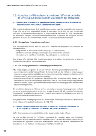 CONVENTION TRIPARTITE ETAT/UNÉDIC/PÔLE EMPLOI 2015-2018
20
2.3. Poursuivre la différenciation et améliorer l’efficacité de l’offre
de services pour mieux répondre aux besoins des entreprises.
2.3.1. DANS LE CADRE DE SON OFFRE DE SERVICES DIFFÉRENCIÉE, PÔLE EMPLOI ASSURE NOTAMMENT UN
ACCOMPAGNEMENT POUR LES TPE ET LES PME QUI EN ONT BESOIN
Pôle emploi, dans la continuité de la précédente convention tripartite, poursuit la mise en œuvre
d’une offre de services personnalisée autour de deux types de services, qui tient compte des
difficultés de recrutement des entreprises et du potentiel de placement de l’offre d’emploi pour
les demandeurs d’emploi. Ainsi l’offre de services développée à l’intention des entreprises doit leur
permettre de réussir leur recrutement et faciliter l’insertion des demandeurs d’emploi.
2.3.1.1.	Un appui pour l’ensemble des employeurs
Pôle emploi garantit ainsi un service d’appui pour l’ensemble des employeurs, qui comprend les
services suivants :
- enregistrement et diffusion des offres d’emploi qui lui sont adressées ;
- aide à la rédaction des offres pour les entreprises qui en expriment le besoin ;
- information sur le marché du travail et les dispositifs d’aide au recrutement.
Pour chaque offre déposée, Pôle emploi accompagne la procédure de recrutement et informe
régulièrement l’entreprise sur son avancement.
2.3.1.2.	Un accompagnement pour certains employeurs en priorité
Pôle emploi propose une gamme de services renforcés d’accompagnement prioritairement :
- aux employeurs rencontrant des difficultés de recrutement, sur des métiers en tension, ou par
manque de ressources internes dédiées au recrutement, en particulier les petites entreprises qui ne
disposent pas d’un service de ressources humaines ;
- aux employeurs offrant des perspectives d’emplois durables, susceptibles d’être pourvus par les
demandeurs d’emploi accompagnés par Pôle emploi, dans le cadre d’une stratégie de placement
définie localement.Il peut s’agir notamment d’entreprises souhaitant s’engager dans des démarches
socialement responsables.
En complément du socle de l’offre de services universelle, ce service d’accompagnement renforcé
comprend un service de conseil en recrutement (analyse de poste, aide à la conduite d’entretiens de
recrutement) ; la présélection des candidats ; le cas échéant, des actions d’adaptation au poste de
travail ou la mobilisation de la formation.
Plus généralement, Pôle emploi participe à la démarche des pouvoirs publics visant à la structuration
d’une offre de services globale en direction des TPE-PME.
2.3.2. RENDRE PLUS ACCESSIBLE ET EFFICACE L’OFFRE DE SERVICE AUX ENTREPRISES AVEC LA MISE EN
PLACE D’ÉQUIPES DE CONSEILLERS À DOMINANTE D’ACTIVITÉ « ENTREPRISES »
L’offre de services aux entreprises doit être rendue plus accessible et plus efficace.
La mise en place, courant 2015, d’équipes regroupant des conseillers ayant pour dominante
d’activité les services aux entreprises concourt à cet objectif. L’accès aux conseillers tout au long du
recrutement sera également facilité pour les entreprises, ainsi qu’une meilleure compréhension de
leurs besoins et une meilleure connaissance du marché du travail local.
 