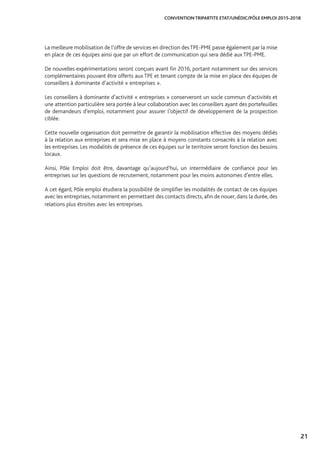 21
CONVENTION TRIPARTITE ETAT/UNÉDIC/PÔLE EMPLOI 2015-2018
La meilleure mobilisation de l’offre de services en direction desTPE-PME passe également par la mise
en place de ces équipes ainsi que par un effort de communication qui sera dédié aux TPE-PME.
De nouvelles expérimentations seront conçues avant fin 2016, portant notamment sur des services
complémentaires pouvant être offerts aux TPE et tenant compte de la mise en place des équipes de
conseillers à dominante d’activité « entreprises ».
Les conseillers à dominante d’activité « entreprises » conserveront un socle commun d’activités et
une attention particulière sera portée à leur collaboration avec les conseillers ayant des portefeuilles
de demandeurs d’emploi, notamment pour assurer l’objectif de développement de la prospection
ciblée.
Cette nouvelle organisation doit permettre de garantir la mobilisation effective des moyens dédiés
à la relation aux entreprises et sera mise en place à moyens constants consacrés à la relation avec
les entreprises. Les modalités de présence de ces équipes sur le territoire seront fonction des besoins
locaux.
Ainsi, Pôle Emploi doit être, davantage qu’aujourd’hui, un intermédiaire de confiance pour les
entreprises sur les questions de recrutement, notamment pour les moins autonomes d’entre elles.
A cet égard, Pôle emploi étudiera la possibilité de simplifier les modalités de contact de ces équipes
avec les entreprises, notamment en permettant des contacts directs, afin de nouer, dans la durée, des
relations plus étroites avec les entreprises.
 