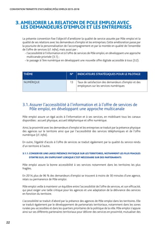 CONVENTION TRIPARTITE ETAT/UNÉDIC/PÔLE EMPLOI 2015-2018
22
La présente convention fixe l’objectif d’améliorer la qualité de service assurée par Pôle emploi et la
qualité de ses relations avec les demandeurs d’emploi et les entreprises.Cette amélioration passe par
la poursuite de la personnalisation de l’accompagnement et par la montée en qualité de l’ensemble
de l’offre de services (cf. infra), mais aussi par :
- l’accessibilité à l’information et à l’offre de services de Pôle emploi, en développant une approche
multicanale priorisée (3.1) ;
- le passage à l’ère numérique en développant une nouvelle offre digitale accessible à tous (3.2).
3.AMELIORER LA RELATION DE POLE EMPLOI AVEC 		
LES DEMANDEURS D’EMPLOI ET LES ENTREPRISES
THÈME N° INDICATEURS STRATÉGIQUES POUR LE PILOTAGE
NUMÉRIQUE 13 Taux de satisfaction des demandeurs d’emploi et des
employeurs sur les services numériques
3.1. Assurer l’accessibilité à l’information et à l’offre de services de
Pôle emploi, en développant une approche multicanale
Pôle emploi assure un égal accès à l’information et à ses services, en mobilisant tous les canaux
disponibles : accueil physique, accueil téléphonique et offre numérique.
Ainsi, la proximité avec les demandeurs d’emploi et les entreprises se traduit par la présence physique
des agences sur le territoire ainsi que par l’accessibilité des services téléphoniques et de l’offre
numérique (cf. infra).
En outre, l’égalité d’accès à l’offre de services se traduit également par la qualité du service rendu
d’un territoire à l’autre.
3.1.1. CONSERVER UNE LARGE PRÉSENCE PHYSIQUE SUR LES TERRITOIRES, NOTAMMENT LES PLUS FRAGILES
D’ENTRE EUX, EN S’APPUYANT LORSQUE C’EST NÉCESSAIRE SUR DES PARTENARIATS
Pôle emploi assure la bonne accessibilité à ses services notamment dans les territoires les plus
fragiles.
En 2014, plus de 96 % des demandeurs d’emploi se trouvent à moins de 30 minutes d’une agence,
relais ou permanence de Pôle emploi.
Pôle emploi veille à maintenir un équilibre entre l’accessibilité de l’offre de services, et son efficacité,
qui peut exiger une taille critique pour les agences et une adaptation de la délivrance des services
en fonction du territoire.
L’accessibilité se traduit d’abord par la présence des agences de Pôle emploi dans les territoires. Elle
se traduit également par le développement de partenariats territoriaux, notamment dans les zones
rurales peu accessibles et dans les quartiers prioritaires de la politique de la ville. Pôle emploi s’appuie
ainsi sur ses différents partenaires territoriaux pour délivrer des services en proximité, mutualiser des
 