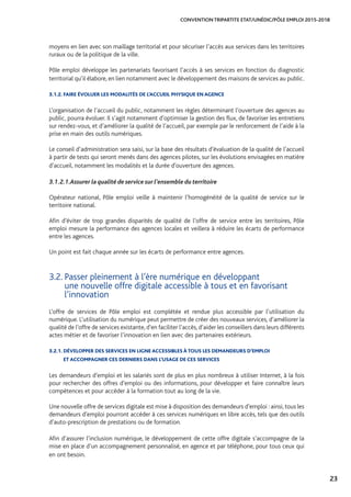 23
CONVENTION TRIPARTITE ETAT/UNÉDIC/PÔLE EMPLOI 2015-2018
moyens en lien avec son maillage territorial et pour sécuriser l’accès aux services dans les territoires
ruraux ou de la politique de la ville.
Pôle emploi développe les partenariats favorisant l’accès à ses services en fonction du diagnostic
territorial qu’il élabore, en lien notamment avec le développement des maisons de services au public.
3.1.2. FAIRE ÉVOLUER LES MODALITÉS DE L’ACCUEIL PHYSIQUE EN AGENCE
L’organisation de l’accueil du public, notamment les règles déterminant l’ouverture des agences au
public, pourra évoluer. Il s’agit notamment d’optimiser la gestion des flux, de favoriser les entretiens
sur rendez-vous, et d’améliorer la qualité de l’accueil, par exemple par le renforcement de l’aide à la
prise en main des outils numériques.
Le conseil d’administration sera saisi, sur la base des résultats d’évaluation de la qualité de l’accueil
à partir de tests qui seront menés dans des agences pilotes, sur les évolutions envisagées en matière
d’accueil, notamment les modalités et la durée d’ouverture des agences.
3.1.2.1.	Assurer la qualité de service sur l’ensemble du territoire
Opérateur national, Pôle emploi veille à maintenir l’homogénéité de la qualité de service sur le
territoire national.
Afin d’éviter de trop grandes disparités de qualité de l’offre de service entre les territoires, Pôle
emploi mesure la performance des agences locales et veillera à réduire les écarts de performance
entre les agences.
Un point est fait chaque année sur les écarts de performance entre agences.
3.2. Passer pleinement à l’ère numérique en développant 		
une nouvelle offre digitale accessible à tous et en favorisant
l’innovation
L’offre de services de Pôle emploi est complétée et rendue plus accessible par l’utilisation du
numérique. L’utilisation du numérique peut permettre de créer des nouveaux services, d’améliorer la
qualité de l’offre de services existante, d’en faciliter l’accès, d’aider les conseillers dans leurs différents
actes métier et de favoriser l’innovation en lien avec des partenaires extérieurs.
3.2.1. DÉVELOPPER DES SERVICES EN LIGNE ACCESSIBLES À TOUS LES DEMANDEURS D’EMPLOI 		
ET ACCOMPAGNER CES DERNIERS DANS L’USAGE DE CES SERVICES
Les demandeurs d’emploi et les salariés sont de plus en plus nombreux à utiliser Internet, à la fois
pour rechercher des offres d’emploi ou des informations, pour développer et faire connaître leurs
compétences et pour accéder à la formation tout au long de la vie.
Une nouvelle offre de services digitale est mise à disposition des demandeurs d’emploi : ainsi, tous les
demandeurs d’emploi pourront accéder à ces services numériques en libre accès, tels que des outils
d’auto-prescription de prestations ou de formation.
Afin d’assurer l’inclusion numérique, le développement de cette offre digitale s’accompagne de la
mise en place d’un accompagnement personnalisé, en agence et par téléphone, pour tous ceux qui
en ont besoin.
 