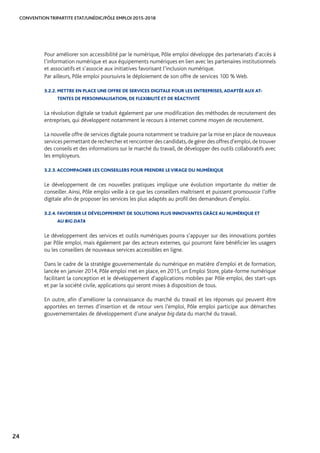CONVENTION TRIPARTITE ETAT/UNÉDIC/PÔLE EMPLOI 2015-2018
24
Pour améliorer son accessibilité par le numérique, Pôle emploi développe des partenariats d’accès à
l’information numérique et aux équipements numériques en lien avec les partenaires institutionnels
et associatifs et s’associe aux initiatives favorisant l’inclusion numérique.
Par ailleurs, Pôle emploi poursuivra le déploiement de son offre de services 100 % Web.
3.2.2. METTRE EN PLACE UNE OFFRE DE SERVICES DIGITALE POUR LES ENTREPRISES, ADAPTÉE AUX AT-
TENTES DE PERSONNALISATION, DE FLEXIBILITÉ ET DE RÉACTIVITÉ
La révolution digitale se traduit également par une modification des méthodes de recrutement des
entreprises, qui développent notamment le recours à internet comme moyen de recrutement.
La nouvelle offre de services digitale pourra notamment se traduire par la mise en place de nouveaux
services permettant de rechercher et rencontrer des candidats,de gérer des offres d’emploi,de trouver
des conseils et des informations sur le marché du travail, de développer des outils collaboratifs avec
les employeurs.
3.2.3. ACCOMPAGNER LES CONSEILLERS POUR PRENDRE LEVIRAGE DU NUMÉRIQUE
Le développement de ces nouvelles pratiques implique une évolution importante du métier de
conseiller. Ainsi, Pôle emploi veille à ce que les conseillers maîtrisent et puissent promouvoir l’offre
digitale afin de proposer les services les plus adaptés au profil des demandeurs d’emploi.
3.2.4. FAVORISER LE DÉVELOPPEMENT DE SOLUTIONS PLUS INNOVANTES GRÂCE AU NUMÉRIQUE ET
AU BIG DATA
Le développement des services et outils numériques pourra s’appuyer sur des innovations portées
par Pôle emploi, mais également par des acteurs externes, qui pourront faire bénéficier les usagers
ou les conseillers de nouveaux services accessibles en ligne.
Dans le cadre de la stratégie gouvernementale du numérique en matière d’emploi et de formation,
lancée en janvier 2014, Pôle emploi met en place, en 2015, un Emploi Store, plate-forme numérique
facilitant la conception et le développement d’applications mobiles par Pôle emploi, des start-ups
et par la société civile, applications qui seront mises à disposition de tous.
En outre, afin d’améliorer la connaissance du marché du travail et les réponses qui peuvent être
apportées en termes d’insertion et de retour vers l’emploi, Pôle emploi participe aux démarches
gouvernementales de développement d’une analyse big data du marché du travail.
 