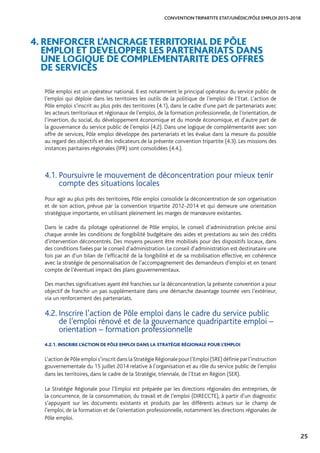 25
CONVENTION TRIPARTITE ETAT/UNÉDIC/PÔLE EMPLOI 2015-2018
Pôle emploi est un opérateur national. Il est notamment le principal opérateur du service public de
l’emploi qui déploie dans les territoires les outils de la politique de l’emploi de l’Etat. L’action de
Pôle emploi s’inscrit au plus près des territoires (4.1), dans le cadre d’une part de partenariats avec
les acteurs territoriaux et régionaux de l’emploi, de la formation professionnelle, de l’orientation, de
l’insertion, du social, du développement économique et du monde économique, et d’autre part de
la gouvernance du service public de l’emploi (4.2). Dans une logique de complémentarité avec son
offre de services, Pôle emploi développe des partenariats et les évalue dans la mesure du possible
au regard des objectifs et des indicateurs de la présente convention tripartite (4.3). Les missions des
instances paritaires régionales (IPR) sont consolidées (4.4.).
4. RENFORCER L’ANCRAGETERRITORIAL DE PÔLE
EMPLOI ET DEVELOPPER LES PARTENARIATS DANS
UNE LOGIQUE DE COMPLEMENTARITE DES OFFRES
DE SERVICES
4.1. Poursuivre le mouvement de déconcentration pour mieux tenir
compte des situations locales
Pour agir au plus près des territoires, Pôle emploi consolide la déconcentration de son organisation
et de son action, prévue par la convention tripartite 2012-2014 et qui demeure une orientation
stratégique importante, en utilisant pleinement les marges de manœuvre existantes.
Dans le cadre du pilotage opérationnel de Pôle emploi, le conseil d’administration précise ainsi
chaque année les conditions de fongibilité budgétaire des aides et prestations au sein des crédits
d’intervention déconcentrés. Des moyens peuvent être mobilisés pour des dispositifs locaux, dans
des conditions fixées par le conseil d’administration. Le conseil d’administration est destinataire une
fois par an d’un bilan de l’efficacité de la fongibilité et de sa mobilisation effective, en cohérence
avec la stratégie de personnalisation de l’accompagnement des demandeurs d’emploi et en tenant
compte de l’éventuel impact des plans gouvernementaux.
Des marches significatives ayant été franchies sur la déconcentration, la présente convention a pour
objectif de franchir un pas supplémentaire dans une démarche davantage tournée vers l’extérieur,
via un renforcement des partenariats.
4.2. Inscrire l’action de Pôle emploi dans le cadre du service public
de l’emploi rénové et de la gouvernance quadripartite emploi –
orientation – formation professionnelle
4.2.1. INSCRIRE L’ACTION DE PÔLE EMPLOI DANS LA STRATÉGIE RÉGIONALE POUR L’EMPLOI
L’actiondePôleemplois’inscritdanslaStratégieRégionalepourl’Emploi(SRE)définieparl’instruction
gouvernementale du 15 juillet 2014 relative à l’organisation et au rôle du service public de l’emploi
dans les territoires, dans le cadre de la Stratégie, triennale, de l’Etat en Région (SER).
La Stratégie Régionale pour l’Emploi est préparée par les directions régionales des entreprises, de
la concurrence, de la consommation, du travail et de l’emploi (DIRECCTE), à partir d’un diagnostic
s’appuyant sur les documents existants et produits par les différents acteurs sur le champ de
l’emploi, de la formation et de l’orientation professionnelle, notamment les directions régionales de
Pôle emploi.
 