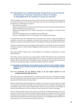 27
CONVENTION TRIPARTITE ETAT/UNÉDIC/PÔLE EMPLOI 2015-2018
4.3. Développer les complémentarités d’expertises ou de ressources
externes pour favoriser l’insertion, le retour à l’emploi,
le développement de l’emploi et l’accès aux services
Afin de compléter son offre de services et d’accroître la diversité et la qualité des réponses apportées
en fonction des besoins sur le territoire, Pôle emploi met en œuvre une politique territorialisée de
partenariats sur les thématiques suivantes :
- lever les freins à l’emploi ;
- faciliter l’articulation entre l’école et l’accès à l’emploi et favoriser l’insertion professionnelle des
jeunes (dont les jeunes «décrocheurs») ;
- faciliter le développement de la création d’entreprises et accompagner les nouvelles formes
d’activités ;
- favoriser le développement des compétences et la qualification ;
- renforcer le développement local et l’anticipation des mutations économiques.
Ces partenariats voient leur effectivité dans les territoires, leur utilité au regard des objectifs de
la présente convention, leur adaptation aux besoins des territoires, et leur qualité régulièrement
évaluées,en reprenant,lorsque cela est pertinent et possible,les indicateurs de la présente convention.
Toutes les conventions de partenariat signées par Pôle emploi s’inscrivent dans le cadre de la présente
convention tripartite, et dans le projet stratégique de Pôle emploi qui en découlera, et concourent à
ses objectifs.
Pôle emploi présente chaque année un bilan général de sa politique de partenariats au conseil
d’administration.
Pôle emploi s’assure notamment que chaque agence travaille effectivement avec les partenaires
pouvant apporter des réponses complémentaires à son offre de services suite aux besoins mis en
évidence dans le diagnostic territorial partagé (création d’entreprise, freins à l’emploi, insertion par
l’activité économique, parrainage…) et que les conseillers peuvent les mobiliser.
4.3.1.DIVERSIFIER LES PARTENARIATS POUR FAVORISER L’ACCÈS À L’EMPLOI ET LEVER LES FREINS À L’EMPLOI
(MISSIONS LOCALES, CAP EMPLOI, ACTEURS DE L’INSERTION PAR L’ACTIVITÉ ÉCONOMIQUE, CONSEILS
GÉNÉRAUX…)
4.3.1.1.	Un partenariat avec les Missions locales et les Cap emploi reposant sur une
complémentarité de l’offre de services
Pôle emploi veille à la complémentarité de son offre de services, tant pour les demandeurs d’emploi
que pour les entreprises, avec celle des autres acteurs de premier niveau du service public de l’emploi
que sont les Missions locales et les Cap emploi.
Cette complémentarité doit être lisible pour les publics et les acteurs du service public de l’emploi
afin d’assurer la continuité et la fluidité du parcours des jeunes et des travailleurs handicapés entre
les différents réseaux. Pôle emploi s’attache à faire évoluer, avec ses partenaires, les échanges de
données dématérialisées, afin que les actions de chacun puissent être tracées et partagées.
Avec les Missions locales, l’enjeu est de renforcer le principe de complémentarité d’expertises pour
construire une offre de services partenariale en direction des jeunes sur chaque territoire. Le socle du
partenariat renforcé s’appuie sur le savoir-faire respectif des deux partenaires : un accompagnement
personnalisé socioprofessionnel pour les Missions locales et un accompagnement personnalisé et un
positionnement sur le champ professionnel pour Pôle emploi.
 