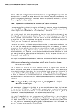 CONVENTION TRIPARTITE ETAT/UNÉDIC/PÔLE EMPLOI 2015-2018
28
Dans le cadre de la stratégie française de mise en œuvre de la garantie pour la jeunesse, Pôle
emploi répondra aux besoins des jeunes rencontrant principalement des difficultés d’insertion dans
le marché du travail, et les missions locales aux besoins des jeunes qui cumulent les difficultés
d’insertion professionnelle et sociale.
4.3.1.2.	Le partenariat avec les acteurs de l’insertion par l’activité économique
L’Etat précise avec Pôle emploi,en concertation avec les acteurs du secteur de l’insertion par l’activité
économique (IAE), les règles relatives à l’agrément des publics en insertion, élément charnière de
l’entrée en parcours et constitutif d’une véritable dynamique d’insertion.
Pôle emploi poursuit son action en matière de diagnostic socio-professionnel, participe aux
dynamiques de partage sur cet aspect, et s’assure de la bonne orientation des personnes en difficulté
vers les dispositifs d’insertion dans le cadre de la mise en œuvre de la réforme de ce secteur, en
particulier les structures de l’insertion par l’activité économique (SIAE) et les groupements
d’employeurs pour l’insertion et la qualification (GEIQ).
Concernant les SIAE,l’Etat associe Pôle emploi à la négociation et à la signature des conventions avec
les structures. Pôle emploi contribue également au pilotage territorial de l’offre d’IAE, en apportant
son expertise dans le cadre des conseils départementaux de l’insertion par l’activité économique
(CDIAE). Il assure le pilotage et l’animation des Comités techniques d’animation (CTA), instances
devant permettre un suivi global des parcours des personnes en insertion, de l’orientation à la sortie,
ainsi que la coordination opérationnelle des dispositifs de l’IAE. Les actions et réflexions du CTA
alimentent le travail des CDIAE.
Pôle emploi participe au développement de l’insertion de clauses sociales dans les marchés publics.
4.3.1.3.	Le partenariat avec les conseils généraux articulé autour de la mise en place de 	
l’accompagnement global
Afin de favoriser une meilleure articulation entre les actions et les expertises des domaines de
l’emploi et du social, et de clarifier les champs d’intervention de chacun, une « approche globale de
l’accompagnement » est mise en œuvre dans le cadre défini au niveau national dans le protocole du
1er avril 2014 entre l’Association des Départements de France (ADF), l’Etat et Pôle emploi. La mise
en œuvre de conventions bilatérales complémentaires entre Pôle emploi et les conseils généraux
précisant les modes d’organisation retenus et les moyens engagés par chacun des partenaires sera
poursuivie.
4.3.1.4.	Développer d’autres partenariats pour lever les freins périphériques à l’emploi 		
et faciliter l’accès à l’emploi
Pôle emploi veille à favoriser la conclusion de partenariats nationaux ou locaux diversifiés afin
de lever les freins périphériques à l’emploi avec des associations, des acteurs institutionnels, des
fondations ou des entreprises, notamment sur l’accès à un mode de garde, l’accès au système de
santé, l’accès au logement, l’endettement et le développement des mobilités.
Pôle emploi s’engage également dans le parrainage vers l’emploi, qui consiste à faire accompagner
individuellement des personnes en difficulté en recherche d’emploi par des bénévoles disposant
d’un réseau professionnel actif afin de tirer profit de leur expérience et de leur réseau professionnel.
A ce titre, Pôle emploi veille à participer aux réseaux de parrainage présents sur le territoire et à en
favoriser l’accès aux demandeurs d’emploi en difficulté.
 
