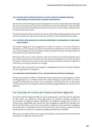 29
CONVENTION TRIPARTITE ETAT/UNÉDIC/PÔLE EMPLOI 2015-2018
4.3.2. FACILITER L’ARTICULATION ENTRE L’ÉCOLE ET L’ACCÈS À L’EMPLOI ET FAVORISER L’INSERTION 	
PROFESSIONNELLE DES JEUNES (DONT LES JEUNES «DÉCROCHEURS»)
Afin de lutter contre le chômage des jeunes et de préparer leur accès à l’emploi,Pôle emploi développe
des actions partenariales avec l’Education nationale et les intervenants spécialisés, notamment dans
les quartiers prioritaires de la politique de la ville, en lien avec les missions locales conformément à
l’accord de partenariat renforcé.
Pour aider les jeunes diplômés à accéder à leur premier emploi,Pôle emploi développe des partenariats
avec les universités pour aider les jeunes dans leur recherche et dans la définition de leur projet.
4.3.3. FACILITER LE DÉVELOPPEMENT DE LA CRÉATION D’ENTREPRISE ET ACCOMPAGNER LES FORMES INNO-
VANTES D’EMPLOI
Pôle emploi s’engage dans l’accompagnement en matière de création ou de reprise d’activité et
développe, en sus de l’inscription de services et de prestations spécifiques au sein des modalités de
suivi et d’accompagnement des demandeurs d’emploi, des partenariats avec les réseaux spécialisés
de la création et de la reprise d’entreprise.
Pôle emploi doit nouer au niveau national et dans les territoires, de nouveaux partenariats ayant
pour finalité de permettre aux conseillers de mieux utiliser les compétences et les outils de chacun
des acteurs en fonction de la situation et du projet de chaque demandeur d’emploi et d’apporter à
ce dernier les informations nécessaires à son projet.
Pôle emploi veille en particulier à accompagner le développement de formes innovantes d’emploi,
tels que les groupements d’employeurs.
4.3.4. RENFORCER LE DÉVELOPPEMENT LOCAL ET L’ANTICIPATION DES MUTATIONS ÉCONOMIQUES
Afin de mieux anticiper les effets sur l’emploi des mutations économiques, technologiques, sociales
et démographiques sur un territoire donné, Pôle emploi développe sa participation aux travaux
de gestion prévisionnelle des emplois et de compétences territoriale lancés par ses partenaires,
comme les branches et leurs Organismes Paritaires Collecteurs Agréés (OPCA) ou encore les conseils
régionaux.
4.4. Consolider les missions des instances paritaires régionales
Les Instances Paritaires Régionales (IPR), qui sont la représentation, au sein des directions régionales
de Pôle emploi, des partenaires sociaux gestionnaires de l’assurance chômage, participent à
la construction du diagnostic régional. L’élaboration d’un diagnostic partagé avec les acteurs du
territoire étant indispensable pour identifier les choix stratégiques et opérationnels répondant aux
besoins, les IPR rendent un avis sur les travaux relatifs au diagnostic et aux orientations stratégiques
qui en découlent, en développant les liens nécessaires avec les autres structures paritaires. Les avis
des IPR prennent en compte les orientations stratégiques définies par les COPAREF.
Pôle emploi et l’Unédic veillent à tenir compte des évolutions de la gouvernance territoriale dans
l’animation et le règlement intérieur des IPR.
 