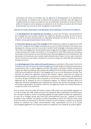 3
CONVENTION TRIPARTITE ETAT/UNÉDIC/PÔLE EMPLOI 2015-2018
coordination des achats de formation avec les régions et le développement et la diversification
des partenariats, en cohérence avec les objectifs de la présente convention, dans des logiques de
complémentarité de moyens et d’expertise avec les collectivités territoriales, les acteurs du service
public de l’emploi, les autres opérateurs du placement et de l’insertion, les acteurs de la formation
professionnelle mais aussi de la santé, du logement ou de la famille.
TROIS AXES DE TRAVAIL TRANSVERSAUX CONTRIBUERONT PARTICULIÈREMENT À L’ATTEINTE DE CES OBJECTIFS :
1. Le développement de l’expertise des conseillers, à travers leur formation, l’enrichissement de
leur outillage, pour qu’ils puissent améliorer leur diagnostic, répondre aux enjeux de mise en oeuvre
du conseil en évolution professionnelle et s’approprier pleinement les offres de services, et, le cas
échéant, une plus grande spécialisation de leur activité.
2. L’innovation placée au coeur de la stratégie de Pôle emploi pour améliorer la qualité de son offre
de services. L’usage des technologies numériques est au coeur de cette dynamique d’innovation, pour
développer de nouveaux services (e-services), en faciliter l’accès (stratégie multicanale, extension du
100 % web, accompagnement des demandeurs dans l’usage des technologies numériques), simplifier
certains processus (en matière d’inscription ou de formation) et ouvrir Pôle emploi aux innovations
que d’autres acteurs peuvent concevoir (Emploi store). Elle passe également par la diversification des
partenariats et le lancement des nouvelles expérimentations pour avancer sur des sujets importants
comme le service aux très petites entreprises et la prise en compte des spécificités des demandeurs
d’emploi récurrents.
3. Le développement d’une culture de la performance pour permettre à Pôle emploi d’enrichir et
d’améliorer son offre de services de manière tangible pour les demandeurs d’emploi, les entreprises et
les partenaires, dans un cadre budgétaire contraint, Pôle emploi contribuant à l’effort transversal de
maîtrise des dépenses publiques.Cela implique des redéploiements de moyens ambitieux et des gains
d’efficience prioritairement affectés à l’accompagnement et au suivi des demandeurs d’emploi. Pour
atteindre cet objectif, les signataires ouvriront des chantiers majeurs, notamment en matière de
dématérialisation de l’inscription, de simplification du processus de l’indemnisation, de flexibilité de
l’accueil et de gains d’efficience (dont une partie sur les fonctions supports). La performance passe
également par un dispositif de suivi et d’évaluation exigeant. Les résultats nationaux obtenus au
regard des indicateurs stratégiques seront régulièrement transmis aux instances de pilotage et rendus
accessibles au grand public. La présente convention fera également l’objet d’une double évaluation, à
mi-parcours et en fin de convention.
Enfin, la mission de service public de l’emploi confère à Pôle emploi une responsabilité singulière vis-
à-vis de la société. Ainsi, Pôle emploi poursuivra son implication dans la dynamique de transition pour
une croissance durable et inscrira une politique globale de responsabilité sociétale des organisations
au coeur de sa stratégie. Quatre axes seront plus particulièrement poursuivis : proposer un service
accessible à tous, mobiliser une politique d’achats responsable au service de l’insertion, lutter contre
les discriminations et promouvoir la diversité à l’interne comme à l’externe, et réduire son empreinte
carbone en maîtrisant son impact environnemental. Cette responsabilité vis-à-vis de la société
s’accompagnera également d’une attention portée à la qualité de vie au travail de ses propres agents.
 