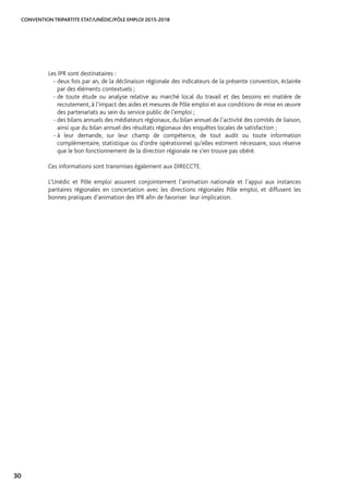 CONVENTION TRIPARTITE ETAT/UNÉDIC/PÔLE EMPLOI 2015-2018
30
Les IPR sont destinataires :
- deux fois par an, de la déclinaison régionale des indicateurs de la présente convention, éclairée
par des éléments contextuels ;
- de toute étude ou analyse relative au marché local du travail et des besoins en matière de
recrutement, à l’impact des aides et mesures de Pôle emploi et aux conditions de mise en œuvre
des partenariats au sein du service public de l’emploi ;
- des bilans annuels des médiateurs régionaux, du bilan annuel de l’activité des comités de liaison,
ainsi que du bilan annuel des résultats régionaux des enquêtes locales de satisfaction ;
- à leur demande, sur leur champ de compétence, de tout audit ou toute information
complémentaire, statistique ou d’ordre opérationnel qu’elles estiment nécessaire, sous réserve
que le bon fonctionnement de la direction régionale ne s’en trouve pas obéré.
Ces informations sont transmises également aux DIRECCTE.
L’Unédic et Pôle emploi assurent conjointement l’animation nationale et l’appui aux instances
paritaires régionales en concertation avec les directions régionales Pôle emploi, et diffusent les
bonnes pratiques d’animation des IPR afin de favoriser leur implication.
 