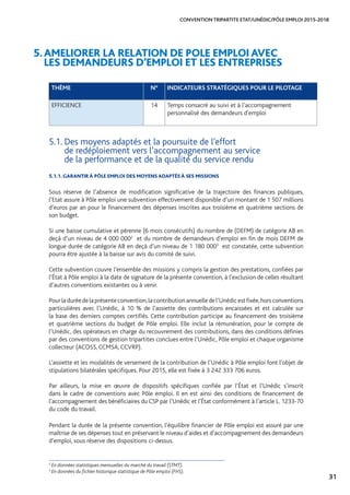 31
CONVENTION TRIPARTITE ETAT/UNÉDIC/PÔLE EMPLOI 2015-2018
5.AMELIORER LA RELATION DE POLE EMPLOI AVEC 		
LES DEMANDEURS D’EMPLOI ET LES ENTREPRISES
THÈME N° INDICATEURS STRATÉGIQUES POUR LE PILOTAGE
EFFICIENCE 14 Temps consacré au suivi et à l’accompagnement
personnalisé des demandeurs d’emploi
5.1. Des moyens adaptés et la poursuite de l’effort 					
de redéploiement vers l’accompagnement au service 		
de la performance et de la qualité du service rendu
5.1.1. GARANTIR À PÔLE EMPLOI DES MOYENS ADAPTÉS À SES MISSIONS
Sous réserve de l’absence de modification significative de la trajectoire des finances publiques,
l’Etat assure à Pôle emploi une subvention effectivement disponible d’un montant de 1 507 millions
d’euros par an pour le financement des dépenses inscrites aux troisième et quatrième sections de
son budget.
Si une baisse cumulative et pérenne (6 mois consécutifs) du nombre de (DEFM) de catégorie AB en
deçà d’un niveau de 4 000 0002
et du nombre de demandeurs d’emploi en fin de mois DEFM de
longue durée de catégorie AB en deçà d’un niveau de 1 180 0003
est constatée, cette subvention
pourra être ajustée à la baisse sur avis du comité de suivi.
Cette subvention couvre l’ensemble des missions y compris la gestion des prestations, confiées par
l’État à Pôle emploi à la date de signature de la présente convention, à l’exclusion de celles résultant
d’autres conventions existantes ou à venir.
Pourladuréedelaprésenteconvention,lacontributionannuelledel’Unédicestfixée,horsconventions
particulières avec l’Unédic, à 10 % de l’assiette des contributions encaissées et est calculée sur
la base des derniers comptes certifiés. Cette contribution participe au financement des troisième
et quatrième sections du budget de Pôle emploi. Elle inclut la rémunération, pour le compte de
l’Unédic, des opérateurs en charge du recouvrement des contributions, dans des conditions définies
par des conventions de gestion tripartites conclues entre l’Unédic, Pôle emploi et chaque organisme
collecteur (ACOSS, CCMSA, CCVRP).
L’assiette et les modalités de versement de la contribution de l’Unédic à Pôle emploi font l’objet de
stipulations bilatérales spécifiques. Pour 2015, elle est fixée à 3 242 333 706 euros.
Par ailleurs, la mise en œuvre de dispositifs spécifiques confiée par l’État et l’Unédic s’inscrit
dans le cadre de conventions avec Pôle emploi. Il en est ainsi des conditions de financement de
l’accompagnement des bénéficiaires du CSP par l’Unédic et l’État conformément à l’article L. 1233-70
du code du travail.
Pendant la durée de la présente convention, l’équilibre financier de Pôle emploi est assuré par une
maîtrise de ses dépenses tout en préservant le niveau d’aides et d’accompagnement des demandeurs
d’emploi, sous réserve des dispositions ci-dessus.
2
En données statistiques mensuelles du marché du travail (STMT).
3
En données du fichier historique statistique de Pôle emploi (FHS).
 
