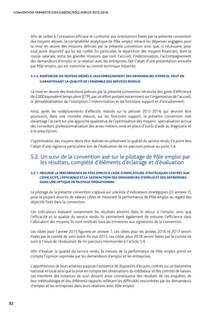 CONVENTION TRIPARTITE ETAT/UNÉDIC/PÔLE EMPLOI 2015-2018
32
Afin de veiller à l’utilisation efficace et conforme aux orientations fixées par la présente convention
des moyens alloués, la comptabilité analytique de Pôle emploi retrace les dépenses engagées pour
la mise en œuvre des missions définies par la présente convention ainsi que, si nécessaire, pour
tout autre dispositif qui lui est confié. En particulier, la répartition des moyens financiers, dont la
masse salariale, entre les grandes missions que sont l’accueil, l’indemnisation, l’accompagnement
des demandeurs d’emploi et la relation avec les entreprises, fait l’objet d’une présentation annuelle
par Pôle emploi, qui est transmise au comité technique tripartite.
5.1.2. RENFORCER LES MOYENS DÉDIÉS À L’ACCOMPAGNEMENT DES DEMANDEURS D’EMPLOI,TOUT EN
GARANTISSANT LA QUALITÉ DE L’ENSEMBLE DES SERVICES RENDUS
La mise en œuvre des évolutions prévues par la présente convention nécessite des gains d’efficience
de 2 000 équivalent temps plein (ETP),par un effort portant notamment sur l’organisation de l’accueil,
la dématérialisation de l’inscription, l’indemnisation et les fonctions support et d’encadrement.
Ainsi, après les redéploiements d’effectifs réalisés sur la période 2012-2014, qui devront être
poursuivis, dans une moindre mesure, sur les fonctions support, la présente convention met
davantage l’accent sur une approche qualitative de l’optimisation des moyens : spécialisation accrue
des conseillers, professionnalisation des actes métiers, mise en place d’outils d’aide au diagnostic et
à la prescription.
L’optimisation des moyens devra être réalisée en préservant la qualité du service rendu.Ce point fera
l’objet d’une vigilance particulière lors de l’évaluation de mi-parcours prévue au point 5.4.
5.2. Un suivi de la convention axé sur le pilotage de Pôle emploi par
les résultats, complété d’éléments d’éclairage et d’évaluation
5.2.1. MESURER LA PERFORMANCE DE PÔLE EMPLOI À L’AIDE D’INDICATEURS STRATÉGIQUES CENTRÉS SUR
L’EFFICACITÉ, L’EFFICIENCE ET LA SATISFACTION DES DEMANDEURS D’EMPLOI ET DES ENTREPRISES,
DANS UNE OPTIQUE DE PILOTAGE OPÉRATIONNEL
Le pilotage de la présente convention s’appuie sur une liste d’indicateurs stratégiques (cf. annexe 1),
pour la plupart assortis de valeurs cibles et mesurant la performance de Pôle emploi au regard des
objectifs fixés dans la convention.
Ces indicateurs évaluent notamment les résultats atteints dans le retour à l’emploi, ainsi que
l’efficacité et la qualité du service rendu. Ils permettent également de mesurer l’efficience dans
l’allocation des moyens. Ils sont restitués tous les trimestres aux signataires de la convention.
Les cibles pour l’année 2015 figurent en annexe 1. Les cibles pour les années 2016 et 2017 seront
fixées par le comité de suivi avant fin mai 2015. Les cibles pour 2018 seront fixées par le comité de
suivi à l’issue de l’évaluation de mi-parcours mentionnée à l’article 5.4.
Afin d’évaluer la qualité du service rendu, la mesure de la performance de Pôle emploi prend en
compte l’opinion exprimée par les demandeurs d’emploi et les entreprises.
L’appréhension de leurs attentes suppose l’existence de dispositifs d’écoute,centrés sur un baromètre
national et local ainsi que la prise en compte des observations du médiateur et des comités de liaison.
Les membres des instances de suivi doivent avoir connaissance des résultats de ces enquêtes, de
leur méthodologie et des différents rapports reflétant les difficultés rencontrées par les demandeurs
d’emploi et les entreprises dans leurs relations avec Pôle emploi.
 