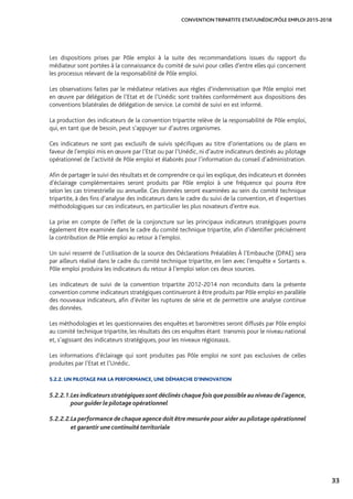 33
CONVENTION TRIPARTITE ETAT/UNÉDIC/PÔLE EMPLOI 2015-2018
Les dispositions prises par Pôle emploi à la suite des recommandations issues du rapport du
médiateur sont portées à la connaissance du comité de suivi pour celles d’entre elles qui concernent
les processus relevant de la responsabilité de Pôle emploi.
Les observations faites par le médiateur relatives aux règles d’indemnisation que Pôle emploi met
en œuvre par délégation de l’Etat et de l’Unédic sont traitées conformément aux dispositions des
conventions bilatérales de délégation de service. Le comité de suivi en est informé.
La production des indicateurs de la convention tripartite relève de la responsabilité de Pôle emploi,
qui, en tant que de besoin, peut s’appuyer sur d’autres organismes.
Ces indicateurs ne sont pas exclusifs de suivis spécifiques au titre d’orientations ou de plans en
faveur de l’emploi mis en œuvre par l’Etat ou par l’Unédic, ni d’autre indicateurs destinés au pilotage
opérationnel de l’activité de Pôle emploi et élaborés pour l’information du conseil d’administration.
Afin de partager le suivi des résultats et de comprendre ce qui les explique, des indicateurs et données
d’éclairage complémentaires seront produits par Pôle emploi à une fréquence qui pourra être
selon les cas trimestrielle ou annuelle. Ces données seront examinées au sein du comité technique
tripartite, à des fins d’analyse des indicateurs dans le cadre du suivi de la convention, et d’expertises
méthodologiques sur ces indicateurs, en particulier les plus novateurs d’entre eux.
La prise en compte de l’effet de la conjoncture sur les principaux indicateurs stratégiques pourra
également être examinée dans le cadre du comité technique tripartite, afin d’identifier précisément
la contribution de Pôle emploi au retour à l’emploi.
Un suivi resserré de l’utilisation de la source des Déclarations Préalables À l’Embauche (DPAE) sera
par ailleurs réalisé dans le cadre du comité technique tripartite, en lien avec l’enquête « Sortants ».
Pôle emploi produira les indicateurs du retour à l’emploi selon ces deux sources.
Les indicateurs de suivi de la convention tripartite 2012-2014 non reconduits dans la présente
convention comme indicateurs stratégiques continueront à être produits par Pôle emploi en parallèle
des nouveaux indicateurs, afin d’éviter les ruptures de série et de permettre une analyse continue
des données.
Les méthodologies et les questionnaires des enquêtes et baromètres seront diffusés par Pôle emploi
au comité technique tripartite, les résultats des ces enquêtes étant transmis pour le niveau national
et, s’agissant des indicateurs stratégiques, pour les niveaux régionaux.
Les informations d’éclairage qui sont produites pas Pôle emploi ne sont pas exclusives de celles
produites par l’Etat et l’Unédic.
5.2.2. UN PILOTAGE PAR LA PERFORMANCE, UNE DÉMARCHE D’INNOVATION
5.2.2.1.	Les indicateurs stratégiques sont déclinés chaque fois que possible au niveau de l’agence,
pour guider le pilotage opérationnel
5.2.2.2.	La performance de chaque agence doit être mesurée pour aider au pilotage opérationnel
et garantir une continuité territoriale
 