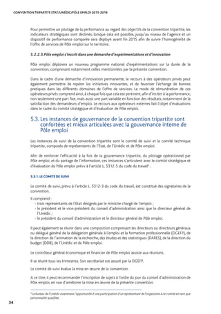CONVENTION TRIPARTITE ETAT/UNÉDIC/PÔLE EMPLOI 2015-2018
34
Pour permettre un pilotage de la performance au regard des objectifs de la convention tripartite, les
indicateurs stratégiques sont déclinés, lorsque cela est possible, jusqu’au niveau de l’agence et un
dispositif de performance comparée sera déployé avant fin 2015 afin de suivre l’homogénéité de
l’offre de services de Pôle emploi sur le territoire.
5.2.2.3.	Pôle emploi s’inscrit dans une démarche d’expérimentations et d’innovation
Pôle emploi déploiera un nouveau programme national d’expérimentations sur la durée de la
convention, comprenant notamment celles mentionnées par la présente convention.
Dans le cadre d’une démarche d’innovation permanente, le recours à des opérateurs privés peut
également permettre de repérer les initiatives innovantes, et de favoriser l’échange de bonnes
pratiques dans les différents domaines de l’offre de services. Le mode de rémunération de ces
opérateurs privés comprend ainsi,à chaque fois que cela est pertinent,afin d’inciter à la performance,
non seulement une part fixe, mais aussi une part variable en fonction des résultats, notamment de la
satisfaction des demandeurs d’emploi. Le recours aux opérateurs externes fait l’objet d’évaluations
dans le cadre du comité stratégique et d’évaluation de Pôle emploi.
5.3. Les instances de gouvernance de la convention tripartite sont
confortées et mieux articulées avec la gouvernance interne de
Pôle emploi
Les instances de suivi de la convention tripartite sont le comité de suivi et le comité technique
tripartite, composés de représentants de l’Etat, de l’Unédic et de Pôle emploi.
Afin de renforcer l’efficacité à la fois de la gouvernance tripartite, du pilotage opérationnel par
Pôle emploi, et du partage de l’information, ces instances s’articulent avec le comité stratégique et
d’évaluation de Pôle emploi prévu à l’article L. 5312-5 du code du travail4
.
5.3.1. LE COMITÉ DE SUIVI
Le comité de suivi, prévu à l’article L. 5312-3 du code du travail, est constitué des signataires de la
convention.
Il comprend :
- trois représentants de l’Etat désignés par le ministre chargé de l’emploi ;
- le président et le vice-président du conseil d’administration ainsi que le directeur général de
l’Unédic ;
- le président du conseil d’administration et le directeur général de Pôle emploi.
Il peut également se réunir dans une composition comprenant les directeurs ou directeurs généraux
ou délégué général de la délégation générale à l’emploi et la formation professionnelle (DGEFP), de
la direction de l’animation de la recherche, des études et des statistiques (DARES), de la direction du
budget (DDB), de l’Unédic et de Pôle emploi.
Le contrôleur général économique et financier de Pôle emploi assiste aux réunions.
Il se réunit tous les trimestres. Son secrétariat est assuré par la DGEFP.
Le comité de suivi évalue la mise en œuvre de la convention.
A ce titre, il peut recommander l’inscription de sujets à l’ordre du jour du conseil d’administration de
Pôle emploi, en vue d’améliorer la mise en œuvre de la présente convention.
4
Le bureau de l’Unédic examinera l’opportunité d’une participation d’un représentant de l’organisme à ce comité en tant que
personnalité qualifiée.
 