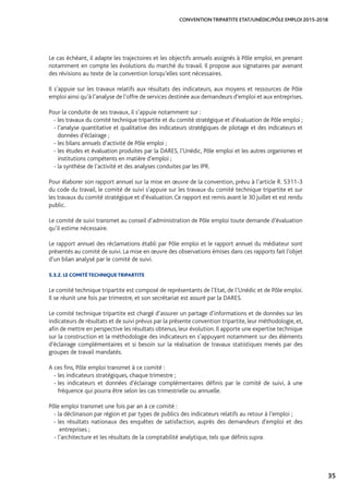 35
CONVENTION TRIPARTITE ETAT/UNÉDIC/PÔLE EMPLOI 2015-2018
Le cas échéant, il adapte les trajectoires et les objectifs annuels assignés à Pôle emploi, en prenant
notamment en compte les évolutions du marché du travail. Il propose aux signataires par avenant
des révisions au texte de la convention lorsqu’elles sont nécessaires.
Il s’appuie sur les travaux relatifs aux résultats des indicateurs, aux moyens et ressources de Pôle
emploi ainsi qu’à l’analyse de l’offre de services destinée aux demandeurs d’emploi et aux entreprises.
Pour la conduite de ses travaux, il s’appuie notamment sur :
- les travaux du comité technique tripartite et du comité stratégique et d’évaluation de Pôle emploi ;
- l’analyse quantitative et qualitative des indicateurs stratégiques de pilotage et des indicateurs et
données d’éclairage ;
- les bilans annuels d’activité de Pôle emploi ;
- les études et évaluation produites par la DARES, l’Unédic, Pôle emploi et les autres organismes et
institutions compétents en matière d’emploi ;
- la synthèse de l’activité et des analyses conduites par les IPR.
Pour élaborer son rapport annuel sur la mise en œuvre de la convention, prévu à l’article R. 5311-3
du code du travail, le comité de suivi s’appuie sur les travaux du comité technique tripartite et sur
les travaux du comité stratégique et d’évaluation.Ce rapport est remis avant le 30 juillet et est rendu
public.
Le comité de suivi transmet au conseil d’administration de Pôle emploi toute demande d’évaluation
qu’il estime nécessaire.
Le rapport annuel des réclamations établi par Pôle emploi et le rapport annuel du médiateur sont
présentés au comité de suivi. La mise en œuvre des observations émises dans ces rapports fait l’objet
d’un bilan analysé par le comité de suivi.
5.3.2. LE COMITÉ TECHNIQUE TRIPARTITE
Le comité technique tripartite est composé de représentants de l’Etat, de l’Unédic et de Pôle emploi.
Il se réunit une fois par trimestre, et son secrétariat est assuré par la DARES.
Le comité technique tripartite est chargé d’assurer un partage d’informations et de données sur les
indicateurs de résultats et de suivi prévus par la présente convention tripartite, leur méthodologie, et,
afin de mettre en perspective les résultats obtenus, leur évolution. Il apporte une expertise technique
sur la construction et la méthodologie des indicateurs en s’appuyant notamment sur des éléments
d’éclairage complémentaires et si besoin sur la réalisation de travaux statistiques menés par des
groupes de travail mandatés.
A ces fins, Pôle emploi transmet à ce comité :
- les indicateurs stratégiques, chaque trimestre ;
- les indicateurs et données d’éclairage complémentaires définis par le comité de suivi, à une
fréquence qui pourra être selon les cas trimestrielle ou annuelle.
Pôle emploi transmet une fois par an à ce comité :
- la déclinaison par région et par types de publics des indicateurs relatifs au retour à l’emploi ;
- les résultats nationaux des enquêtes de satisfaction, auprès des demandeurs d’emploi et des
entreprises ;
- l’architecture et les résultats de la comptabilité analytique, tels que définis supra.
 